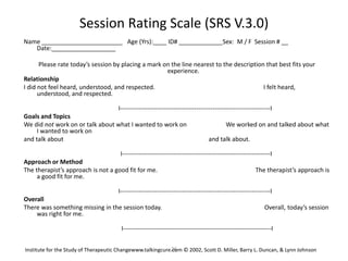 26
Session Rating Scale (SRS V.3.0)
Name ________________________ Age (Yrs):____ ID# _____________Sex: M / F Session # __
Date:___________________
Please rate today’s session by placing a mark on the line nearest to the description that best fits your
experience.
Relationship
I did not feel heard, understood, and respected. I felt heard,
understood, and respected.
I-------------------------------------------------------------------------I
Goals and Topics
We did not work on or talk about what I wanted to work on We worked on and talked about what
I wanted to work on
and talk about and talk about.
I------------------------------------------------------------------------I
Approach or Method
The therapist’s approach is not a good fit for me. The therapist’s approach is
a good fit for me.
I-------------------------------------------------------------------------I
Overall
There was something missing in the session today. Overall, today’s session
was right for me.
I------------------------------------------------------------------------I
Institute for the Study of Therapeutic Changewww.talkingcure.com © 2002, Scott D. Miller, Barry L. Duncan, & Lynn Johnson
 