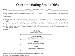27
Outcome Rating Scale (ORS)
Name ________________________Age (Yrs):____ Sex: M / F Session #____Date:_______________________
Who is filling out this form? Please check one: Self _______Other_______ If other, what is your relationship
to
this person? ____________________________
Looking back over the last week, including today, help us understand how you have been feeling by rating how
well
you have been doing in the following areas of your life, where marks to the left represent low levels and marks
to
the right indicate high levels. If you are filling out this form for another person, please fill out according to how
you think he or she
is doing.
Individually
(Personal well-being)
I----------------------------------------------------------------------I
Interpersonally
(Family, close relationships)
I----------------------------------------------------------------------I
Socially
(Work, school, friendships)
I----------------------------------------------------------------------I
Overall
(General sense of well-being)
I----------------------------------------------------------------------I
institute for the Study of Therapeutic Change www.talkingcure.com
© 2000, Scott D. Miller and Barry L. Duncan
 