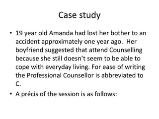 Case study
• 19 year old Amanda had lost her bother to an
accident approximately one year ago. Her
boyfriend suggested that attend Counselling
because she still doesn’t seem to be able to
cope with everyday living. For ease of writing
the Professional Counsellor is abbreviated to
C.
• A précis of the session is as follows:
 