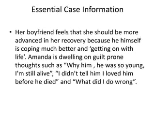 Essential Case Information
• Her boyfriend feels that she should be more
advanced in her recovery because he himself
is coping much better and ‘getting on with
life’. Amanda is dwelling on guilt prone
thoughts such as “Why him , he was so young,
I’m still alive”, “I didn’t tell him I loved him
before he died” and “What did I do wrong”.
 
