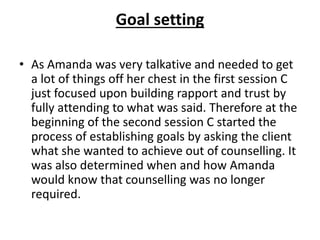 Goal setting
• As Amanda was very talkative and needed to get
a lot of things off her chest in the first session C
just focused upon building rapport and trust by
fully attending to what was said. Therefore at the
beginning of the second session C started the
process of establishing goals by asking the client
what she wanted to achieve out of counselling. It
was also determined when and how Amanda
would know that counselling was no longer
required.
 