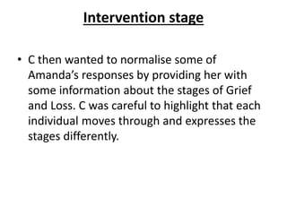 Intervention stage
• C then wanted to normalise some of
Amanda’s responses by providing her with
some information about the stages of Grief
and Loss. C was careful to highlight that each
individual moves through and expresses the
stages differently.
 