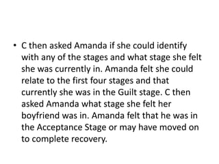 • C then asked Amanda if she could identify
with any of the stages and what stage she felt
she was currently in. Amanda felt she could
relate to the first four stages and that
currently she was in the Guilt stage. C then
asked Amanda what stage she felt her
boyfriend was in. Amanda felt that he was in
the Acceptance Stage or may have moved on
to complete recovery.
 