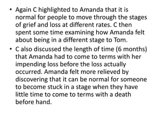 • Again C highlighted to Amanda that it is
normal for people to move through the stages
of grief and loss at different rates. C then
spent some time examining how Amanda felt
about being in a different stage to Tom.
• C also discussed the length of time (6 months)
that Amanda had to come to terms with her
impending loss before the loss actually
occurred. Amanda felt more relieved by
discovering that it can be normal for someone
to become stuck in a stage when they have
little time to come to terms with a death
before hand.
 