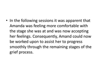 • In the following sessions it was apparent that
Amanda was feeling more comfortable with
the stage she was at and was now accepting
her feelings. Consequently, Amand could now
be worked upon to assist her to progress
smoothly through the remaining stages of the
grief process.
 