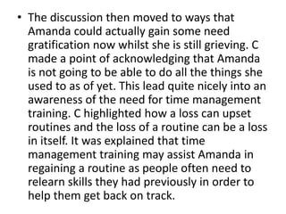 • The discussion then moved to ways that
Amanda could actually gain some need
gratification now whilst she is still grieving. C
made a point of acknowledging that Amanda
is not going to be able to do all the things she
used to as of yet. This lead quite nicely into an
awareness of the need for time management
training. C highlighted how a loss can upset
routines and the loss of a routine can be a loss
in itself. It was explained that time
management training may assist Amanda in
regaining a routine as people often need to
relearn skills they had previously in order to
help them get back on track.
 