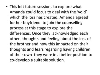 • This left future sessions to explore what
Amanda could focus to deal with the ‘void’
which the loss has created. Amanda agreed
for her boyfriend to join the counselling
process at this stage to explore the
differences. Once they acknowledged each
others thoughts and feeling about the loss of
the brother and how this impacted on their
thoughts and fears regarding having children
of their own they were in a better position to
co-develop a suitable solution.
 