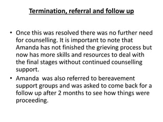 Termination, referral and follow up
• Once this was resolved there was no further need
for counselling. It is important to note that
Amanda has not finished the grieving process but
now has more skills and resources to deal with
the final stages without continued counselling
support.
• Amanda was also referred to bereavement
support groups and was asked to come back for a
follow up after 2 months to see how things were
proceeding.
 