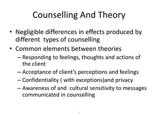 5
Counselling And Theory
• Negligible differences in effects produced by
different types of counselling
• Common elements between theories
– Responding to feelings, thoughts and actions of
the client
– Acceptance of client’s perceptions and feelings
– Confidentiality ( with exceptions)and privacy
– Awareness of and cultural sensitivity to messages
communicated in counselling
 