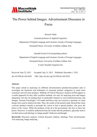 International Journal of Linguistics 
ISSN 1948-5425 
2012, Vol. 4, No. 4 
36 www.macrothink.org/ijl 
The Power behind Images: Advertisement Discourse in Focus 
Hossein Vahid 
Assistant professor of Applied Linguistics 
Department of English Language and Literature, Faculty of Foreign Languages 
Hezarjarib Street, University of Isfahan, Isfahan, Iran 
Saeedeh Esmae‟li (Corresponding author) Department of English Language and Literature, Faculty of Foreign Languages Hezarjarib Street, University of Isfahan, Isfahan, Iran E-mail: Saeedeh.3@gmail.com Received: June 23, 2012 Accepted: July 31, 2012 Published: December 1, 2012 doi:10.5296/ijl.v4i4.2658 URL: http://dx.doi.org/10.5296/ijl.v4i4.2658 
Abstract 
This paper aimed at analyzing six different advertisements (product/non-product ads) to investigate the intentions and techniques of consumer product companies to reach more consumers and sell more products. Methods of Critical Discourse Analysis (CDA) appear as a useful approach for they offer excellent methods, not only for analyzing texts and images adequately, but also for putting them in analyzable relations to socio-cultural processes and changes. Norman Fairclough‟s 3-D model and Kress and van Leeuwen‟s grammar of visual design were used to analyze the data. Thus, the results of the present study showed that when a private producer intends to persuade the viewer to buy a special product, s/he gives the power to the viewer. While the producer of the ad is the government, she tries to show her power. However, it could be understood from the results that the producers, generally tend to use their power and ideology to change people‟s behavior and thought. Keywords: Discourse analysis, Critical discourse analysis, Ideology, Print advertisement, Text analyzing, Image analyzing 
 