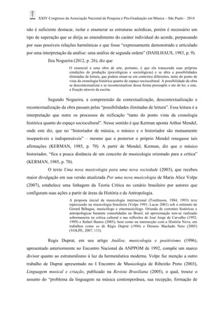 XXIV Congresso da Associação Nacional de Pesquisa e Pós-Graduação em Música – São Paulo – 2014 
não é suficiente destacar, isolar e enumerar as estruturas acórdicas, porém é necessário um 
tipo de superação que se dirija ao entendimento do caráter individual do acorde, perpassando 
por suas possíveis relações harmônicas e que fosse “expressamente demonstrado e articulado 
por uma interpretação da análise: uma análise de segunda ordem” (DAHLHAUS, 1983, p. 9). 
Ilza Nogueira (2012, p. 26), diz que 
O essencial a uma obra de arte, portanto, é que ela transcenda suas próprias 
condições de produção (psicológicas e sociológicas) e se abra a possibilidades 
ilimitadas de leitura, que podem situar-se em contextos diferentes, tanto do ponto de 
vista da cronologia histórica quanto do espaço sociocultural. A possibilidade da obra 
se descontextualizar e se recontextualizar dessa forma pressupõe o ato de ler, e este, 
a fixação através da escrita. 
Segundo Nogueira, a compreensão da contextualização, descontextualização e 
recontextualização da obra passam pelas “possibilidades ilimitadas de leitura”. Essa leitura é a 
interpretação que nutre os processos de reificação “tanto do ponto vista da cronologia 
histórica quanto do espaço sociocultural”. Nesse sentido é que Kerman aponta Arthur Mendel, 
onde este diz, que no “historiador de música, o músico e o historiador são mutuamente 
inseparáveis e indispensáveis” – mesmo que a posterior o próprio Mendel renegasse tais 
afirmações (KERMAN, 1985, p. 70). A partir de Mendel, Kerman, diz que o músico 
historiador, “fica a pouca distância de um conceito de musicologia orientado para a crítica” 
(KERMAN, 1985, p. 70). 
O texto Uma nova musicologia para uma nova sociedade (2003), que recebeu 
maior divulgação em sua versão atualizada Por uma nova musicologia de Maria Alice Volpe 
(2007), estabelece uma linhagem da Teoria Crítica no cenário brasileiro por autores que 
configuram suas ações a partir de áreas da História e da Antropologia. 
A proposta inicial da musicologia internacional (Tomlinson, 1984, 1993) teve 
repercussão na musicologia brasileira (Volpe 1991; Lucas 2001) sob o estímulo de 
Gerard Béhague, musicólogo e etnomusicólogo. Oriunda de correntes históricas e 
antropológicas bastante consolidadas no Brasil, tal aproximação tem-se realizado 
sobremaneira na crítica cultural e nas reflexões de José Jorge de Carvalho (1992; 
1999) e Rafael Bastos (2005), bem como na intersecção com a História Nova, em 
trabalhos como os de Régis Duprat (1994) e Diósnio Machado Neto (2005) 
(VOLPE, 2007, 113). 
Regis Duprat, em seu artigo Análise, musicologia e positivismo (1996), 
apresentado anteriormente no Encontro Nacional da ANPPOM de 1992, compõe um marco 
divisor quanto ao estruturalismo à luz da hermenêutica moderna. Volpe faz menção a outro 
trabalho de Duprat apresentado no I Encontro de Musicologia de Ribeirão Preto (2003), 
Linguagem musical e criação, publicado na Revista Brasiliana (2005), o qual, trouxe o 
assunto do “problema da linguagem na música contemporânea, sua recepção, formação de 
 
