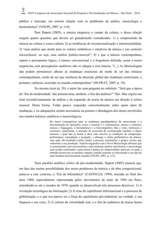 XXIV Congresso da Associação Nacional de Pesquisa e Pós-Graduação em Música – São Paulo – 2014 
público e mercado, em estreita relação com os problemas da análise, musicologia e 
hermenêutica” (VOLPE, 2007, p. 114). 
Para Duprat (2005), a música tangencia o campo da cultura, e dessa relação 
surgem quatro questões que devem ser grandemente consideradas: 1) a compreensão da 
música na cultura e como cultura; 2) as tendências de recontextualização e intertextualidade; 
3) “uma análise que atente para os valores simbólicos e emotivos da música e seu contexto 
sóciocultural; ou seja, uma análise poético-musical”; 4) e que a música contemporânea, 
supera o pensamento lógico, a sintaxe convencional e a frequência definida, assim a teoria 
organicista com pressupostos analíticos não se adequa a esta música. “[...] As Musicologias 
não podem permanecer alheias às mudanças essenciais do modo de ser das músicas 
contemporâneas, modo de ser que resultaria da absorção global das mudanças contextuais, e 
portanto, culturais, ocorridas no mundo contemporâneo” (DUPRAT, 2005, p. 19). 
No mesmo texto (p. 20), o autor faz uma pergunta no subtítulo: “Será que a época 
do ‘fim da modernidade’ não prenunciaria, também, o fim das análises?” Não. Mas urgiria um 
total recondicionamento da análise e da expansão da teoria da música em direção à crítica 
musical. Desta forma, Volpe parece responder conceitualmente sobre quais tipos de 
mudanças, e ou adequações seriam necessárias na postura e abordagens dos atores envolvidos 
nos estudos teóricos, analíticos e musicológicos. 
De maior consequência para as mudanças paradigmáticas da musicologia é a 
desconstrução de oposições, como o musical e o extramusical, música e contexto, 
música e linguagem, o hermenêutico e o historiográfico, fato e valor, intrínseco e 
extrínsico. Igualmente, a inserção da economia da comunicação redefine o objeto 
musical, o qual não se limita à obra, mas envolve as condições de composição, 
performance, reprodução e recepção, e abrange o efeito performativo da música, 
cuja ação não-mediada confere poder a pessoas, instituições e grupos sociais que 
controlam a sua produção. Autores engajados com a Nova Musicologia afirmam que 
os pensamentos pós-estruturalista e pós-moderno podem transformar a musicologia 
num estudo contestador, numa teoria e prática de subjetividades musicais, no qual o 
trabalho positivista ou analítico adquire sentido somente se relacionado a um tipo de 
ação humana historicamente situada (VOLPE, 2007, p. 112). 
Num paralelo analítico crítico da pós-modernidade, Duprat (2005) enuncia que, 
em face das muitas possibilidades dos meios produtores de música e da obra composicional, 
junta-se a este contexto, a “Era da Informática” (CASTELLS, 1999), iniciada no final dos 
anos 1960, especialmente representada pelos movimentos de maio de 1968 em Paris, 
estendendo-se até a meados de 1970, quando se desenvolvem três processos decisivos: 1) A 
revolução tecnológica da informação; 2) A crise do capitalismo informacional e o processo de 
globalização, e o que nos parece ser a força do capitalismo pós-industrial, na verdade, é sua 
fraqueza e sua crise; 3) A cultura da virtualidade real, e o fim da audiência de massa fazem 
 