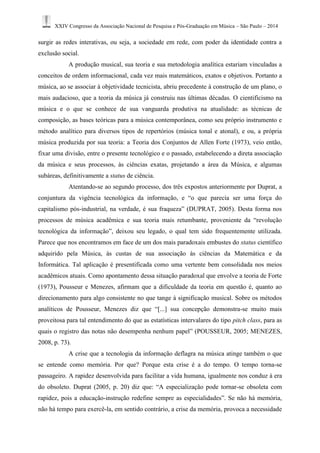 XXIV Congresso da Associação Nacional de Pesquisa e Pós-Graduação em Música – São Paulo – 2014 
surgir as redes interativas, ou seja, a sociedade em rede, com poder da identidade contra a 
exclusão social. 
A produção musical, sua teoria e sua metodologia analítica estariam vinculadas a 
conceitos de ordem informacional, cada vez mais matemáticos, exatos e objetivos. Portanto a 
música, ao se associar à objetividade tecnicista, abriu precedente à construção de um plano, o 
mais audacioso, que a teoria da música já construiu nas últimas décadas. O cientificismo na 
música e o que se conhece de sua vanguarda produtiva na atualidade: as técnicas de 
composição, as bases teóricas para a música contemporânea, como seu próprio instrumento e 
método analítico para diversos tipos de repertórios (música tonal e atonal), e ou, a própria 
música produzida por sua teoria: a Teoria dos Conjuntos de Allen Forte (1973), veio então, 
fixar uma divisão, entre o presente tecnológico e o passado, estabelecendo a direta associação 
da música e seus processos, às ciências exatas, projetando a área da Música, e algumas 
subáreas, definitivamente a status de ciência. 
Atentando-se ao segundo processo, dos três expostos anteriormente por Duprat, a 
conjuntura da vigência tecnológica da informação, e “o que parecia ser uma força do 
capitalismo pós-industrial, na verdade, é sua fraqueza” (DUPRAT, 2005). Desta forma nos 
processos de música acadêmica e sua teoria mais retumbante, proveniente da “revolução 
tecnológica da informação”, deixou seu legado, o qual tem sido frequentemente utilizada. 
Parece que nos encontramos em face de um dos mais paradoxais embustes do status científico 
adquirido pela Música, às custas de sua associação às ciências da Matemática e da 
Informática. Tal aplicação é presentificada como uma vertente bem consolidada nos meios 
acadêmicos atuais. Como apontamento dessa situação paradoxal que envolve a teoria de Forte 
(1973), Pousseur e Menezes, afirmam que a dificuldade da teoria em questão é, quanto ao 
direcionamento para algo consistente no que tange à significação musical. Sobre os métodos 
analíticos de Pousseur, Menezes diz que “[...] sua concepção demonstra-se muito mais 
proveitosa para tal entendimento do que as estatísticas intervalares do tipo pitch class, para as 
quais o registro das notas não desempenha nenhum papel” (POUSSEUR, 2005; MENEZES, 
2008, p. 73). 
A crise que a tecnologia da informação deflagra na música atinge também o que 
se entende como memória. Por que? Porque esta crise é a do tempo. O tempo torna-se 
passageiro. A rapidez desenvolvida para facilitar a vida humana, igualmente nos conduz à era 
do obsoleto. Duprat (2005, p. 20) diz que: “A especialização pode tornar-se obsoleta com 
rapidez, pois a educação-instrução redefine sempre as especialidades”. Se não há memória, 
não há tempo para exercê-la, em sentido contrário, a crise da memória, provoca a necessidade 
 
