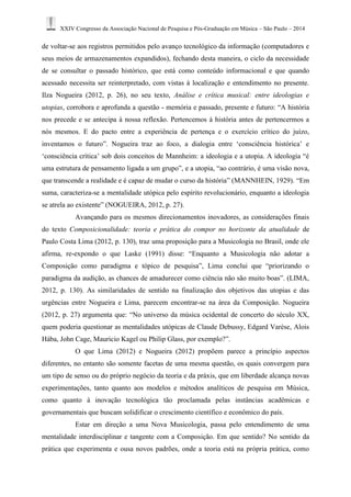 XXIV Congresso da Associação Nacional de Pesquisa e Pós-Graduação em Música – São Paulo – 2014 
de voltar-se aos registros permitidos pelo avanço tecnológico da informação (computadores e 
seus meios de armazenamentos expandidos), fechando desta maneira, o ciclo da necessidade 
de se consultar o passado histórico, que está como conteúdo informacional e que quando 
acessado necessita ser reinterpretado, com vistas à localização e entendimento no presente. 
Ilza Nogueira (2012, p. 26), no seu texto, Análise e crítica musical: entre ideologias e 
utopias, corrobora e aprofunda a questão - memória e passado, presente e futuro: “A história 
nos precede e se antecipa à nossa reflexão. Pertencemos à história antes de pertencermos a 
nós mesmos. E do pacto entre a experiência de pertença e o exercício crítico do juízo, 
inventamos o futuro”. Nogueira traz ao foco, a dialogia entre ‘consciência histórica’ e 
‘consciência crítica’ sob dois conceitos de Mannheim: a ideologia e a utopia. A ideologia “é 
uma estrutura de pensamento ligada a um grupo”, e a utopia, “ao contrário, é uma visão nova, 
que transcende a realidade e é capaz de mudar o curso da história” (MANNHEIN, 1929). “Em 
suma, caracteriza-se a mentalidade utópica pelo espírito revolucionário, enquanto a ideologia 
se atrela ao existente” (NOGUEIRA, 2012, p. 27). 
Avançando para os mesmos direcionamentos inovadores, as considerações finais 
do texto Composicionalidade: teoria e prática do compor no horizonte da atualidade de 
Paulo Costa Lima (2012, p. 130), traz uma proposição para a Musicologia no Brasil, onde ele 
afirma, re-expondo o que Laske (1991) disse: “Enquanto a Musicologia não adotar a 
Composição como paradigma e tópico de pesquisa”, Lima conclui que “priorizando o 
paradigma da audição, as chances de amadurecer como ciência não são muito boas”. (LIMA, 
2012, p. 130). As similaridades de sentido na finalização dos objetivos das utopias e das 
urgências entre Nogueira e Lima, parecem encontrar-se na área da Composição. Nogueira 
(2012, p. 27) argumenta que: “No universo da música ocidental de concerto do século XX, 
quem poderia questionar as mentalidades utópicas de Claude Debussy, Edgard Varèse, Alois 
Hába, John Cage, Mauricio Kagel ou Philip Glass, por exemplo?”. 
O que Lima (2012) e Nogueira (2012) propõem parece a princípio aspectos 
diferentes, no entanto são somente facetas de uma mesma questão, os quais convergem para 
um tipo de senso ou do próprio negócio da teoria e da práxis, que em liberdade alcança novas 
experimentações, tanto quanto aos modelos e métodos analíticos de pesquisa em Música, 
como quanto à inovação tecnológica tão proclamada pelas instâncias acadêmicas e 
governamentais que buscam solidificar o crescimento científico e econômico do país. 
Estar em direção a uma Nova Musicologia, passa pelo entendimento de uma 
mentalidade interdisciplinar e tangente com a Composição. Em que sentido? No sentido da 
prática que experimenta e ousa novos padrões, onde a teoria está na própria prática, como 
 