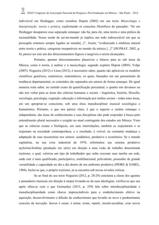 XXIV Congresso da Associação Nacional de Pesquisa e Pós-Graduação em Música – São Paulo – 2014 
indivisível em Heidegger, como ressaltou Duprat (2002) em seu texto Musicologia e 
Interpretação: teoria e prática, explicitando os conceitos filosóficos do pensador: “Só em 
Heidegger desaparece essa separação estanque: não há, para ele, uma teoria e uma prática da 
racionalidade. Nosso modo de ser-no-mundo já implica um todo indissociável em que se 
pressupõe estarmos sempre ligados ao mundo[...]”. Assim, “evidenciada a simbiose natural 
entre teoria e prática, categorias inseparáveis no mundo da música [...]” (DUPRAT, 2002, p. 
8), parece ser este um dos direcionamentos lógicos e tangíveis a serem alcançados. 
Portanto, apontar direcionamentos plausíveis e futuros para as sub áreas da 
Música, como à teoria, à análise e à musicologia, segundo expõem Duprat (2005), Volpe 
(2007), Nogueira (2012) e Lima (2012), é necessário saber, quanto são aplicáveis os modelos 
científicos genéricos, estatísticos, matemáticos, os quais, baseados em um pensamento de 
tendência departamental, os conteúdos são separados em setores de forma estanque. De igual 
maneira resta saber, no sentido exato da quantificação percentual, o quanto nós devamos ou 
não nos voltar para as áreas das ciências humanas e sociais - linguística, história, filosofia, 
sociologia, psicologia, cognição, educação e informação por mídias sociais - todas estas áreas, 
em um apropriar-se consciente, sob uma ótica transdisciplinar musical sociológica e 
humanística. Portanto, o que nos parece claro, é que o aspecto e caráter estanque e 
independente, das áreas de conhecimento e suas disciplinas não pode responder à busca pelo 
entendimento plural necessário e exigido no atual contingente dos estudos em Música. Visto 
que as ciências exatas e biológicas, em suas interrelações, também se reajustaram e se 
reajustam na sociedade contemporânea, e o resultado, é visível, na constante mudança e 
adaptação de suas taxonomias nos setores: acadêmico, produtivo e econômico. Se o mundo 
capitalista, na sua crise industrial de 1970, reformulou seu sistema produtivo 
taylorista/fordista (produção em série) em direção a uma visão de trabalho denominada 
toytismo, o qual, valoriza um tipo de trabalhador que saiba executar suas tarefas em rede, 
onde este é mais qualificado, participativo, multifuncional, polivalente, possuidor de grande 
versatilidade e capacidade no dia a dia dentro de um ambiente produtivo (PIORE & SABEL, 
1984). Incluí-se que, o próprio toytismo, já se encontra sob novas revisões críticas. 
Se ao final do seu texto Nogueira (2012, p. 28-29) conclama a classe dos agentes 
e pensadores musicais em direção à utopia livrando-se da suas ideologias, verifica-se que seu 
apelo afina-se com o que Guimarães (2013, p. 259) fala sobre interdisciplinaridade e 
transdisciplinaridade como chaves imprescindíveis para o estabelecimento efetivo na 
aquisição, desenvolvimento e difusão do conhecimento que levarão ao novo e predominante 
conceito da inovação. Inovar é ousar, é tentar, testar, repetir, insistir-acreditar, criar novos 
 