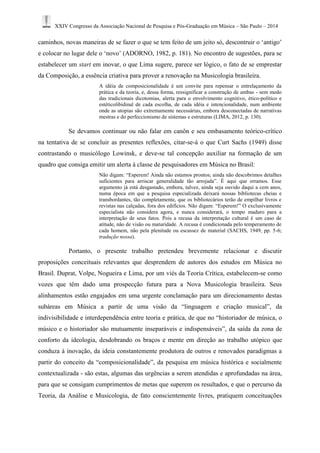 XXIV Congresso da Associação Nacional de Pesquisa e Pós-Graduação em Música – São Paulo – 2014 
caminhos, novas maneiras de se fazer o que se tem feito de um jeito só, descontruir o ‘antigo’ 
e colocar no lugar dele o ‘novo’ (ADORNO, 1982, p. 181). No encontro de sugestões, para se 
estabelecer um start em inovar, o que Lima sugere, parece ser lógico, o fato de se emprestar 
da Composição, a essência criativa para prover a renovação na Musicologia brasileira. 
A idéia de composicionalidade é um convite para repensar o entrelaçamento da 
prática e da teoria, e, dessa forma, ressignificar a construção de ambas - sem medo 
das tradicionais dicotomias, alerta para o envolvimento cognitivo, ético-político e 
estéticolibidinal de cada escolha, de cada idéia e intencionalidade, num ambiente 
onde as utopias são extremamente necessárias, embora desconectadas de narrativas 
mestras e do perfeccionismo de sistemas e estruturas (LIMA, 2012, p. 130). 
Se devamos continuar ou não falar em canôn e seu embasamento teórico-crítico 
na tentativa de se concluir as presentes reflexões, citar-se-á o que Curt Sachs (1949) disse 
contrastando o musicólogo Lowinsk, e deve-se tal concepção auxiliar na formação de um 
quadro que consiga emitir um alerta à classe de pesquisadores em Música no Brasil: 
Não digam: “Esperem! Ainda não estamos prontos; ainda não descobrimos detalhes 
suficientes para arriscar generalidade tão arrojada”. É aqui que erramos. Esse 
argumento já está desgastado, embora, talvez, ainda seja ouvido daqui a cem anos, 
numa época em que a pesquisa especializada deixará nossas bibliotecas cheias e 
transbordantes, tão completamente, que os bibliotecários terão de empilhar livros e 
revistas nas calçadas, fora dos edifícios. Não digam: “Esperem!” O exclusivamente 
especialista não considera agora, e nunca considerará, o tempo maduro para a 
interpretação de seus fatos. Pois a recusa da interpretação cultural é um caso de 
atitude, não de visão ou maturidade. A recusa é condicionada pelo temperamento de 
cada homem, não pela plenitude ou escassez de material (SACHS, 1949, pp. 5-6; 
tradução nossa). 
Portanto, o presente trabalho pretendeu brevemente relacionar e discutir 
proposições conceituais relevantes que desprendem de autores dos estudos em Música no 
Brasil. Duprat, Volpe, Nogueira e Lima, por um viés da Teoria Crítica, estabelecem-se como 
vozes que têm dado uma prospecção futura para a Nova Musicologia brasileira. Seus 
alinhamentos estão engajados em uma urgente conclamação para um direcionamento destas 
subáreas em Música a partir de uma visão da “linguagem e criação musical”, da 
indivisibilidade e interdependência entre teoria e prática, de que no “historiador de música, o 
músico e o historiador são mutuamente inseparáveis e indispensáveis”, da saída da zona de 
conforto da ideologia, desdobrando os braços e mente em direção ao trabalho utópico que 
conduza à inovação, da ideia constantemente produtora de outros e renovados paradigmas a 
partir do conceito da “composicionalidade”, da pesquisa em música histórica e socialmente 
contextualizada - são estas, algumas das urgências a serem atendidas e aprofundadas na área, 
para que se consigam cumprimentos de metas que superem os resultados, e que o percurso da 
Teoria, da Análise e Musicologia, de fato conscientemente livres, pratiquem conceituações 
 