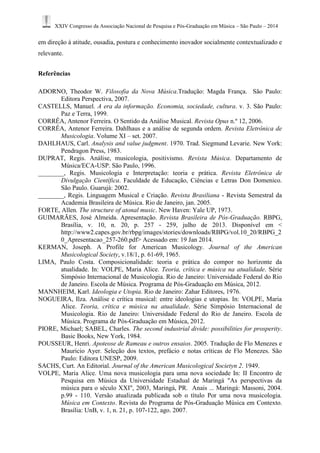 XXIV Congresso da Associação Nacional de Pesquisa e Pós-Graduação em Música – São Paulo – 2014 
em direção à atitude, ousadia, postura e conhecimento inovador socialmente contextualizado e 
relevante. 
Referências 
ADORNO, Theodor W. Filosofia da Nova Música.Tradução: Magda França. São Paulo: 
Editora Perspectiva, 2007. 
CASTELLS, Manuel. A era da informação. Economia, sociedade, cultura. v. 3. São Paulo: 
Paz e Terra, 1999. 
CORRÊA, Antenor Ferreira. O Sentido da Análise Musical. Revista Opus n.º 12, 2006. 
CORRÊA, Antenor Ferreira. Dahlhaus e a análise de segunda ordem. Revista Eletrônica de 
Musicologia. Volume XI – set. 2007. 
DAHLHAUS, Carl. Analysis and value judgment. 1970. Trad. Siegmund Levarie. New York: 
Pendragon Press, 1983. 
DUPRAT, Regis. Análise, musicologia, positivismo. Revista Música. Departamento de 
Música/ECA-USP. São Paulo, 1996. 
________, Regis. Musicologia e Interpretação: teoria e prática. Revista Eletrônica de 
Divulgação Científica. Faculdade de Educação, Ciências e Letras Don Domenico. 
São Paulo. Guarujá: 2002. 
________, Regis. Linguagem Musical e Criação. Revista Brasiliana - Revista Semestral da 
Academia Brasileira de Música. Rio de Janeiro, jan. 2005. 
FORTE, Allen. The structure of atonal music. New Haven: Yale UP, 1973. 
GUIMARÃES, José Almeida. Apresentação. Revista Brasileira de Pós-Graduação. RBPG, 
Brasília, v. 10, n. 20, p. 257 - 259, julho de 2013. Disponível em < 
http://www2.capes.gov.br/rbpg/images/stories/downloads/RBPG/vol.10_20/RBPG_2 
0_Apresentacao_257-260.pdf> Acessado em: 19 Jan 2014. 
KERMAN, Joseph. A Profile for American Musicology. Journal of the American 
Musicological Society, v.18/1, p. 61-69, 1965. 
LIMA, Paulo Costa. Composicionalidade: teoria e prática do compor no horizonte da 
atualidade. In: VOLPE, Maria Alice. Teoria, crítica e música na atualidade. Série 
Simpósio Internacional de Musicologia. Rio de Janeiro: Universidade Federal do Rio 
de Janeiro. Escola de Música. Programa de Pós-Graduação em Música, 2012. 
MANNHEIM, Karl. Ideologia e Utopia. Rio de Janeiro: Zahar Editores, 1976. 
NOGUEIRA, Ilza. Análise e crítica musical: entre ideologias e utopias. In: VOLPE, Maria 
Alice. Teoria, crítica e música na atualidade. Série Simpósio Internacional de 
Musicologia. Rio de Janeiro: Universidade Federal do Rio de Janeiro. Escola de 
Música. Programa de Pós-Graduação em Música, 2012. 
PIORE, Michael; SABEL, Charles. The second industrial divide: possibilities for prosperity. 
Basic Books, New York, 1984. 
POUSSEUR, Henri. Apoteose de Rameau e outros ensaios. 2005. Tradução de Flo Menezes e 
Mauricio Ayer. Seleção dos textos, prefácio e notas críticas de Flo Menezes. São 
Paulo: Editora UNESP, 2009. 
SACHS, Curt. An Editorial. Journal of the American Musicological Societyn 2. 1949. 
VOLPE, Maria Alice. Uma nova musicologia para uma nova sociedade In: II Encontro de 
Pesquisa em Música da Universidade Estadual de Maringá "As perspectivas da 
música para o século XXI", 2003, Maringá, PR. Anais ... Maringá: Massoni, 2004. 
p.99 - 110. Versão atualizada publicada sob o título Por uma nova musicologia. 
Música em Contexto. Revista do Programa de Pós-Graduação Música em Contexto. 
Brasília: UnB, v. 1, n. 21, p. 107-122, ago. 2007. 
