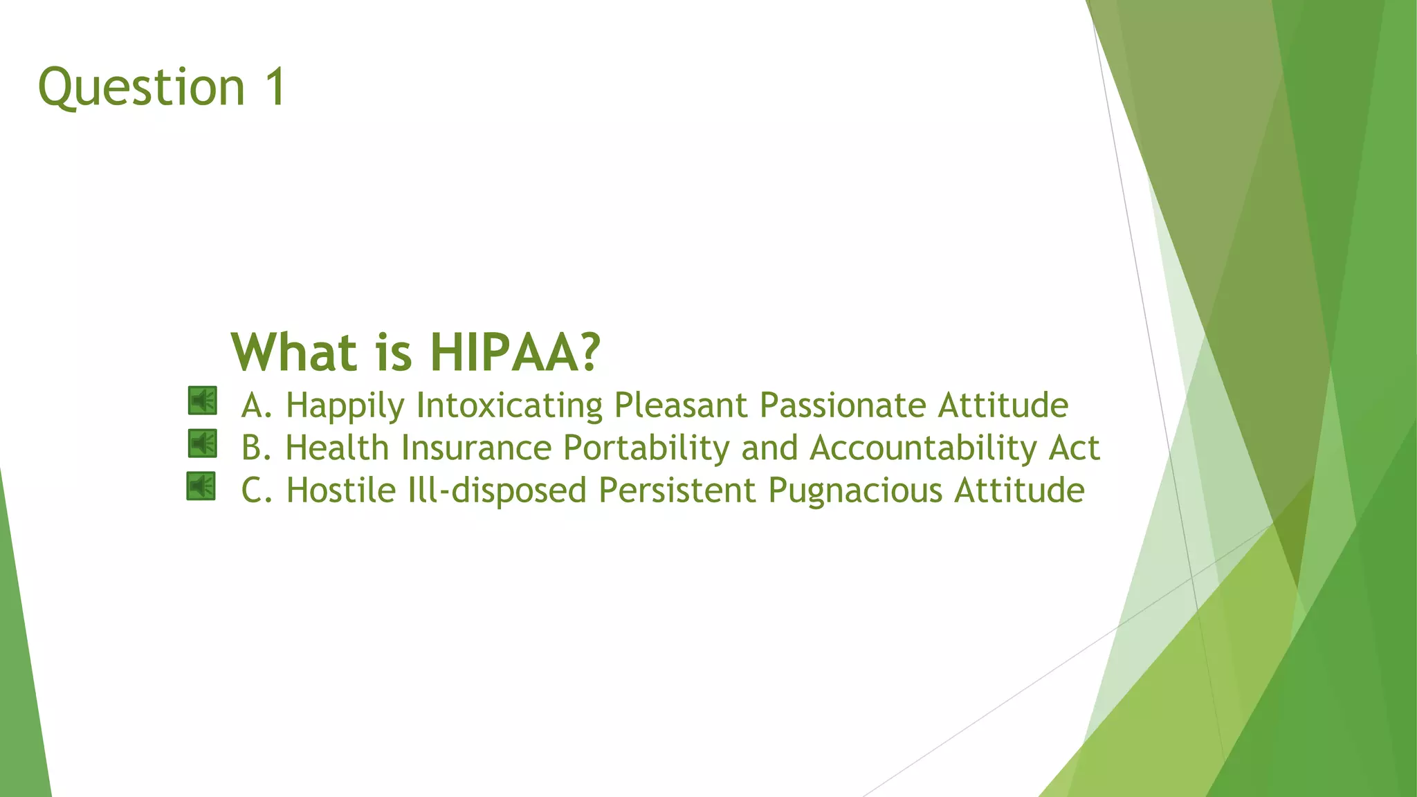 What is HIPAA?
A. Happily Intoxicating Pleasant Passionate Attitude
B. Health Insurance Portability and Accountability Act
C. Hostile Ill-disposed Persistent Pugnacious Attitude
Question 1
 