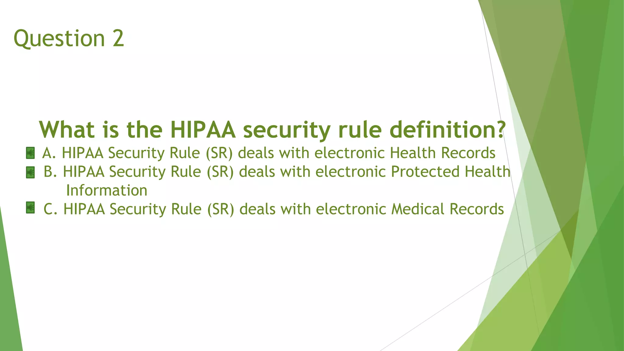 What is the HIPAA security rule definition?
A. HIPAA Security Rule (SR) deals with electronic Health Records
B. HIPAA Security Rule (SR) deals with electronic Protected Health
Information
C. HIPAA Security Rule (SR) deals with electronic Medical Records
Question 2
 