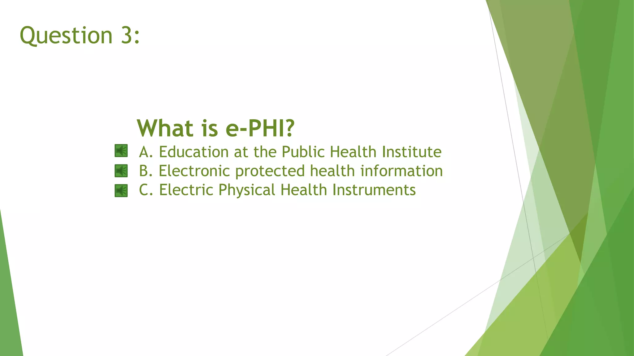 What is e-PHI?
A. Education at the Public Health Institute
B. Electronic protected health information
C. Electric Physical Health Instruments
Question 3:
 