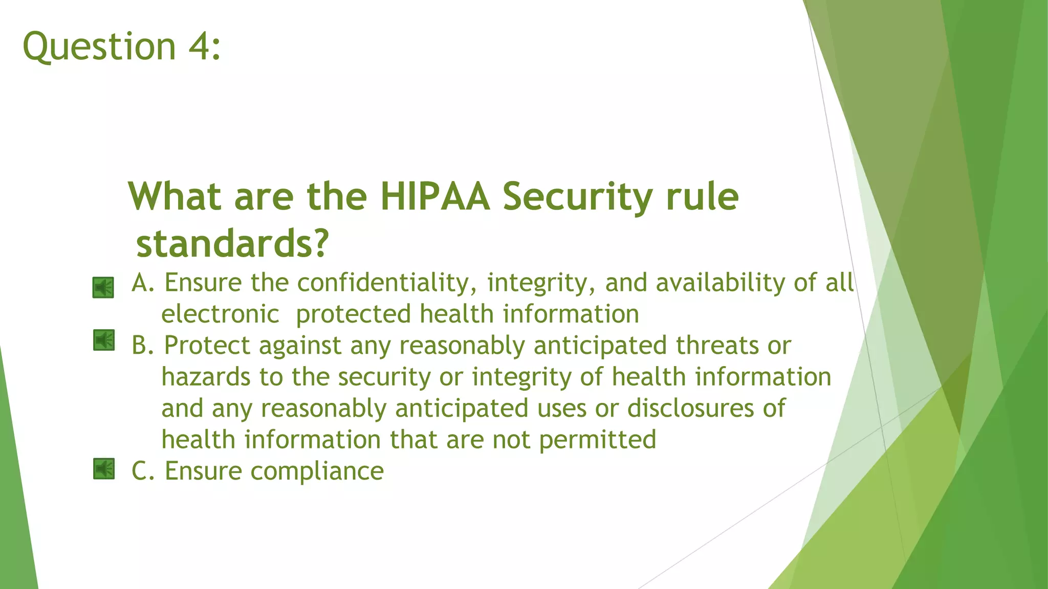 What are the HIPAA Security rule
standards?
A. Ensure the confidentiality, integrity, and availability of all
electronic protected health information
B. Protect against any reasonably anticipated threats or
hazards to the security or integrity of health information
and any reasonably anticipated uses or disclosures of
health information that are not permitted
C. Ensure compliance
Question 4:
 