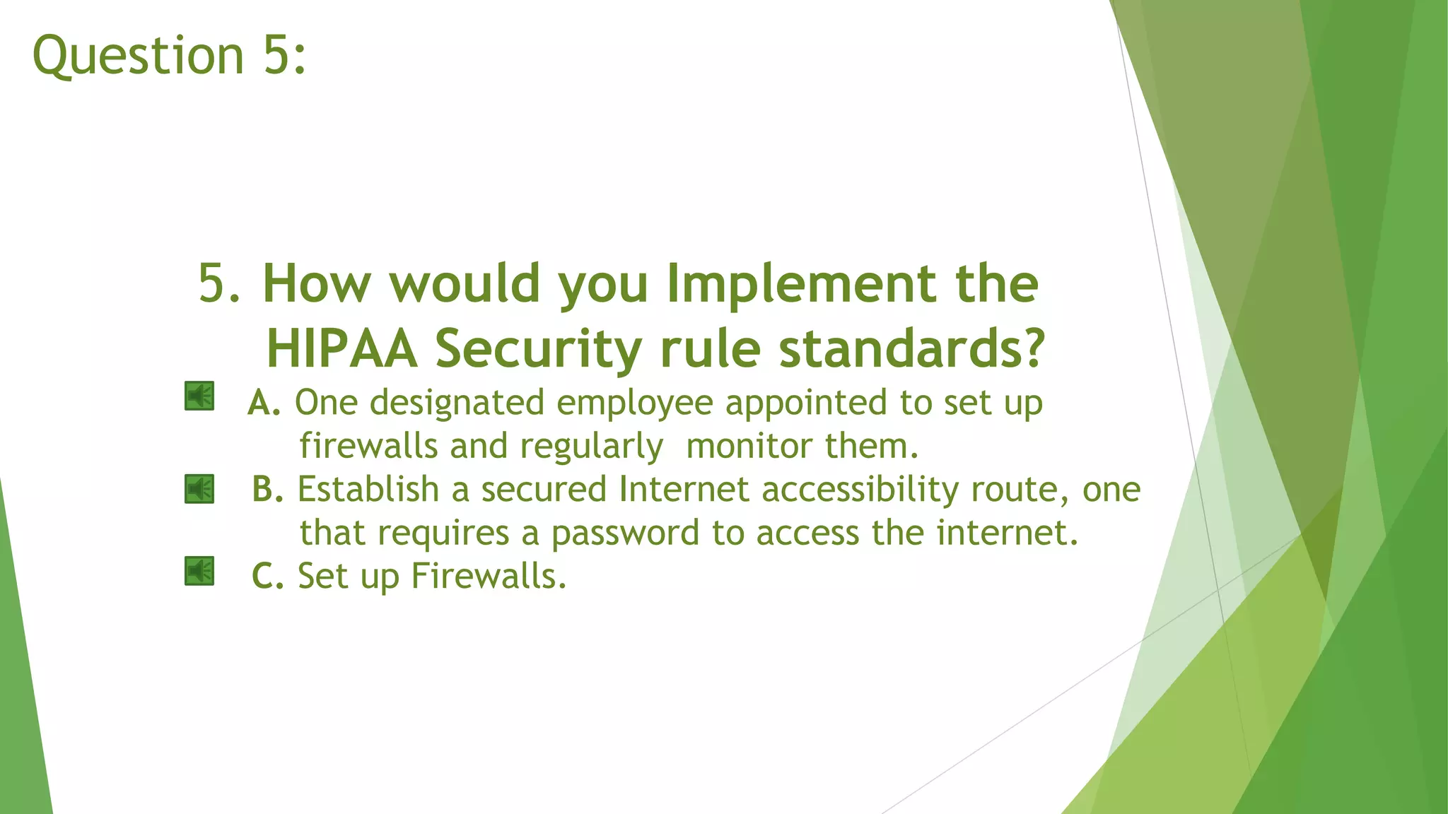 5. How would you Implement the
HIPAA Security rule standards?
A. One designated employee appointed to set up
firewalls and regularly monitor them.
B. Establish a secured Internet accessibility route, one
that requires a password to access the internet.
C. Set up Firewalls.
Question 5:
 