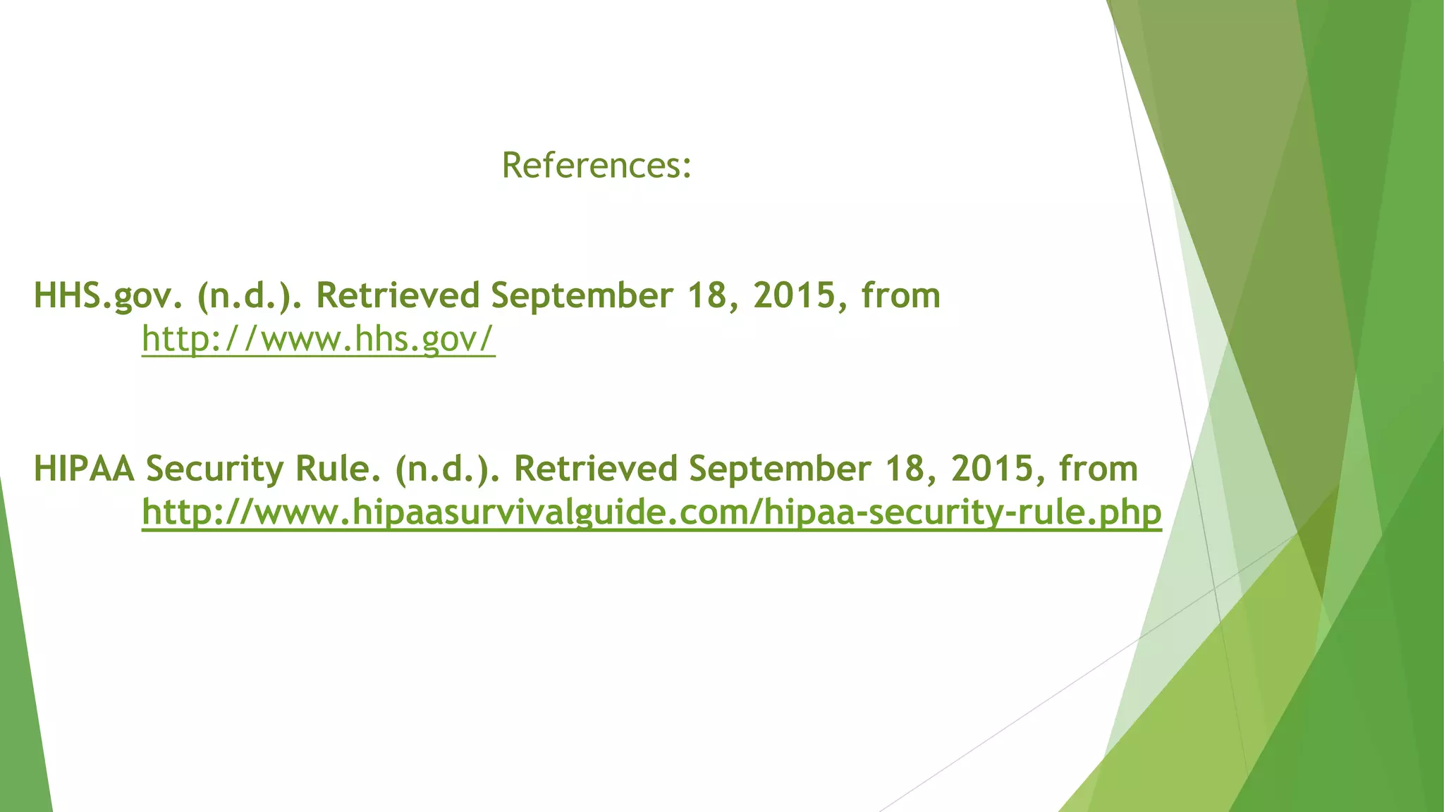 References:
HHS.gov. (n.d.). Retrieved September 18, 2015, from
http://www.hhs.gov/
HIPAA Security Rule. (n.d.). Retrieved September 18, 2015, from
http://www.hipaasurvivalguide.com/hipaa-security-rule.php
 