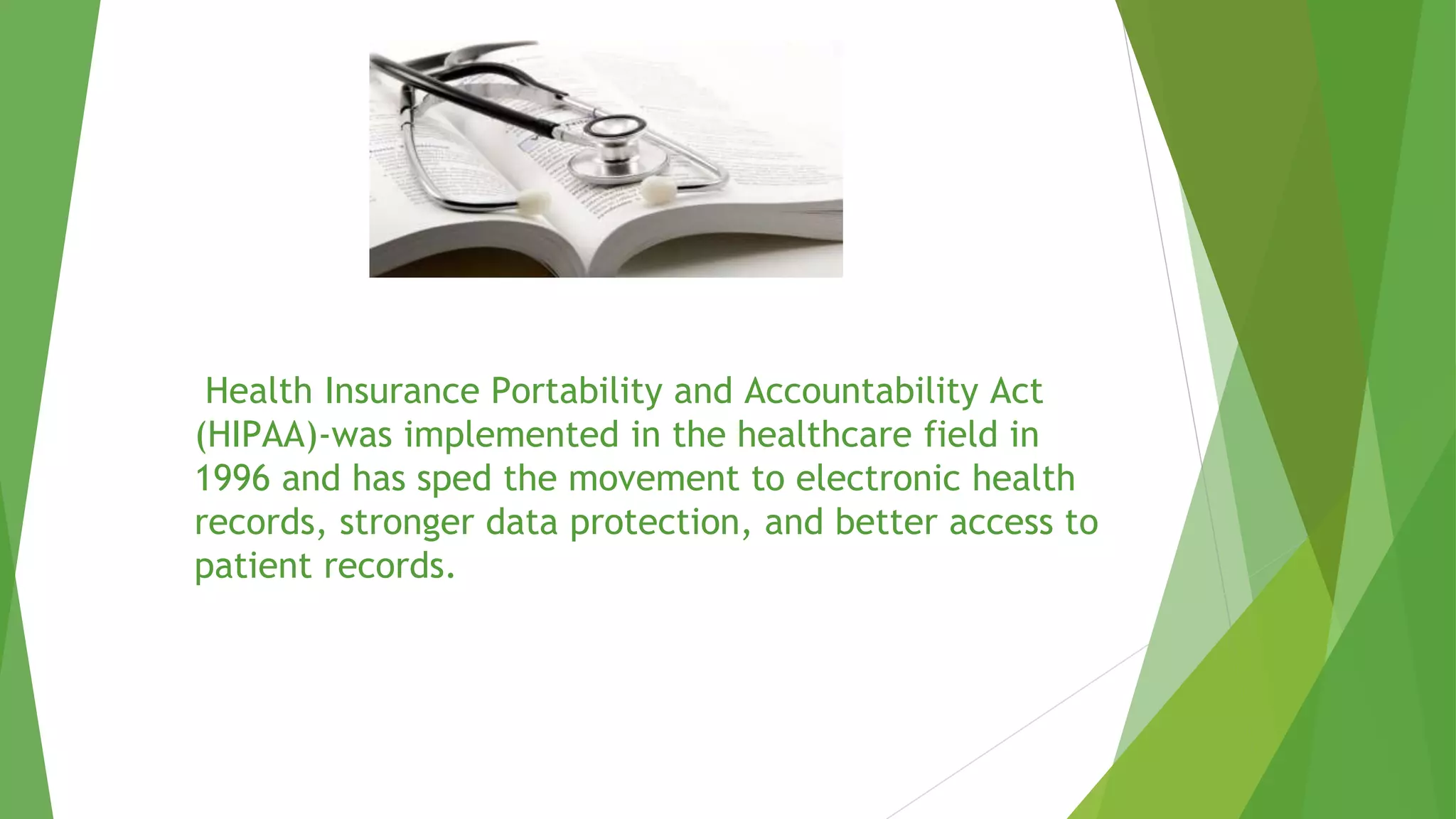 Health Insurance Portability and Accountability Act
(HIPAA)-was implemented in the healthcare field in
1996 and has sped the movement to electronic health
records, stronger data protection, and better access to
patient records.
 