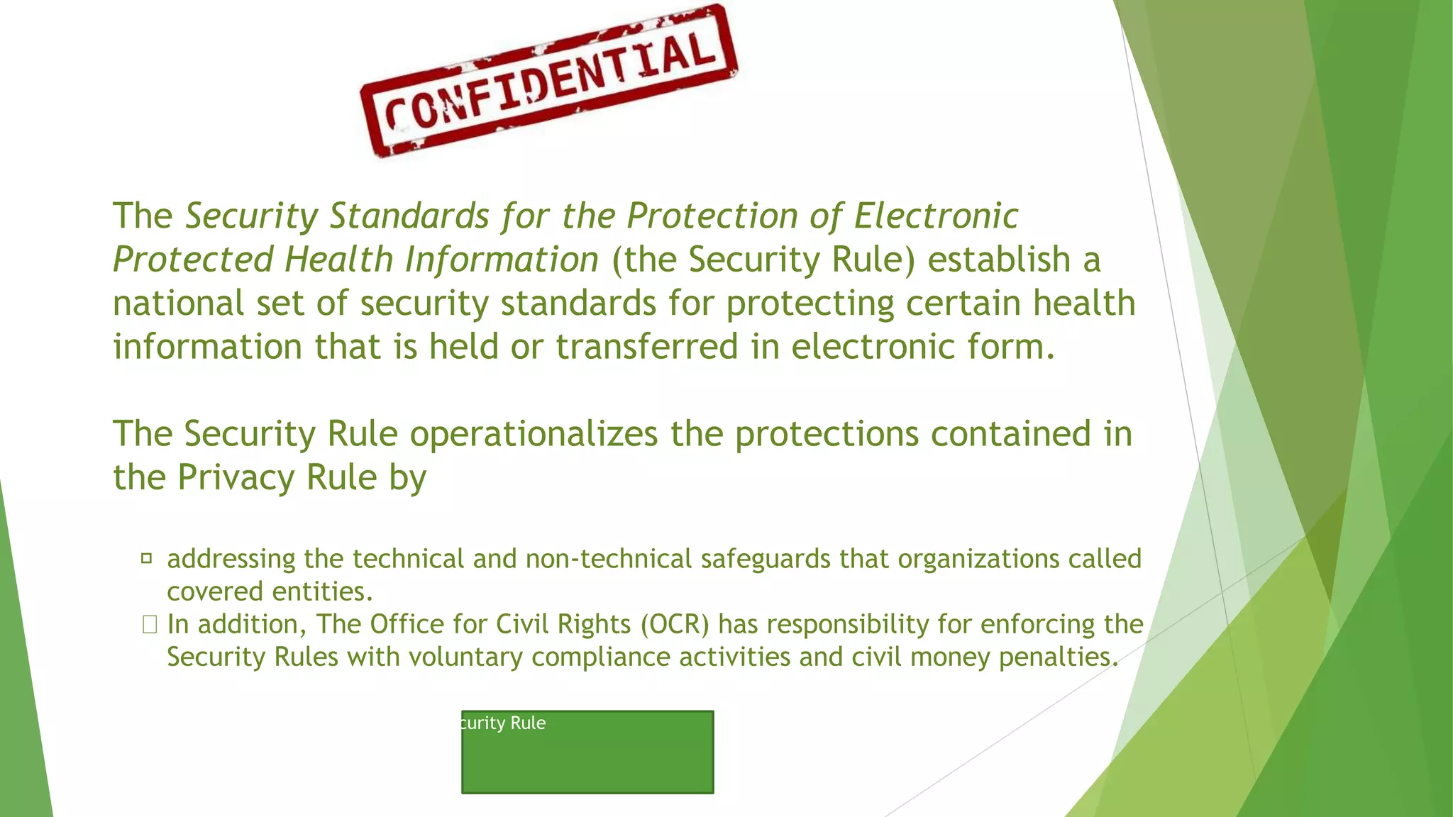 The Security Standards for the Protection of Electronic
Protected Health Information (the Security Rule) establish a
national set of security standards for protecting certain health
information that is held or transferred in electronic form.
The Security Rule operationalizes the protections contained in
the Privacy Rule by
addressing the technical and non-technical safeguards that organizations called
covered entities.
In addition, The Office for Civil Rights (OCR) has responsibility for enforcing the
Security Rules with voluntary compliance activities and civil money penalties.
Click to View Website to…
HIIPA - Security Rule
 
