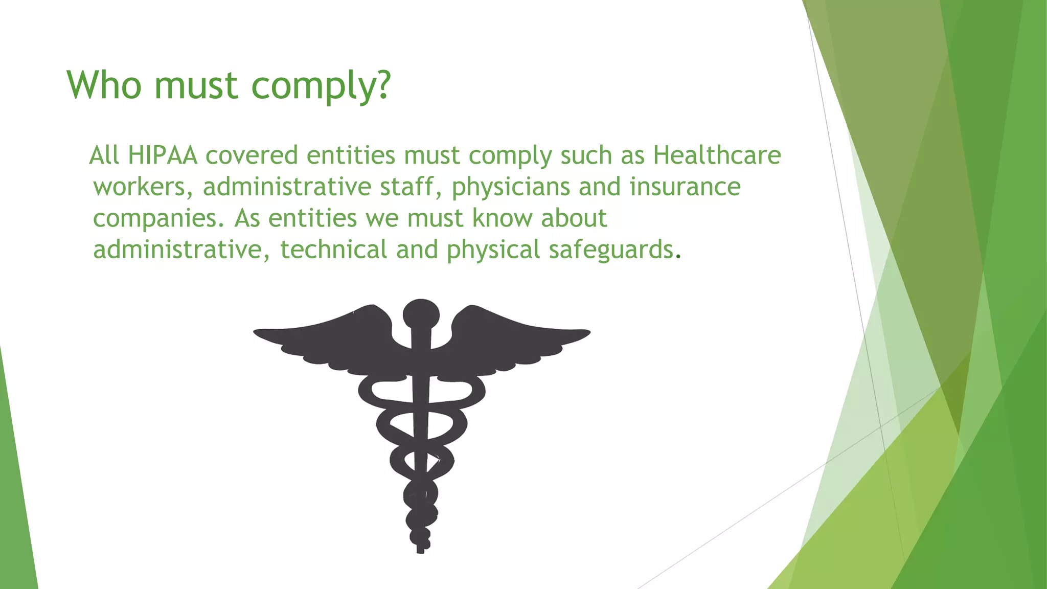 Who must comply?
All HIPAA covered entities must comply such as Healthcare
workers, administrative staff, physicians and insurance
companies. As entities we must know about
administrative, technical and physical safeguards.
 