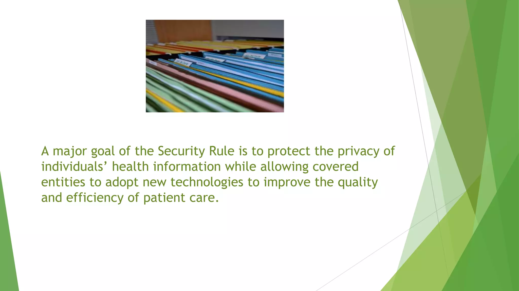 A major goal of the Security Rule is to protect the privacy of
individuals’ health information while allowing covered
entities to adopt new technologies to improve the quality
and efficiency of patient care.
 