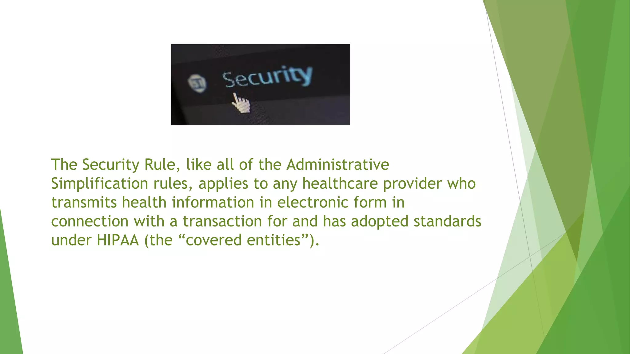 The Security Rule, like all of the Administrative
Simplification rules, applies to any healthcare provider who
transmits health information in electronic form in
connection with a transaction for and has adopted standards
under HIPAA (the “covered entities”).
 