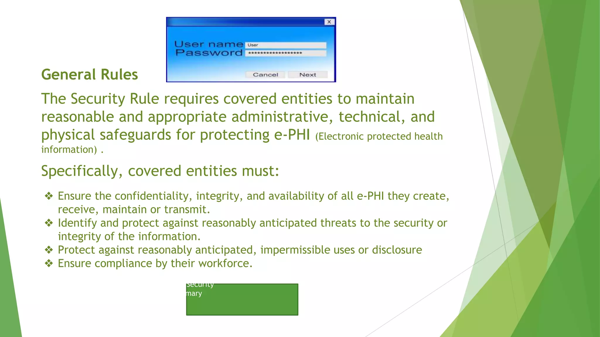 General Rules
The Security Rule requires covered entities to maintain
reasonable and appropriate administrative, technical, and
physical safeguards for protecting e-PHI (Electronic protected health
information) .
Specifically, covered entities must:
Click to View website to….
HIPPA – Security
Summary
❖ Ensure the confidentiality, integrity, and availability of all e-PHI they create,
receive, maintain or transmit.
❖ Identify and protect against reasonably anticipated threats to the security or
integrity of the information.
❖ Protect against reasonably anticipated, impermissible uses or disclosure
❖ Ensure compliance by their workforce.
 