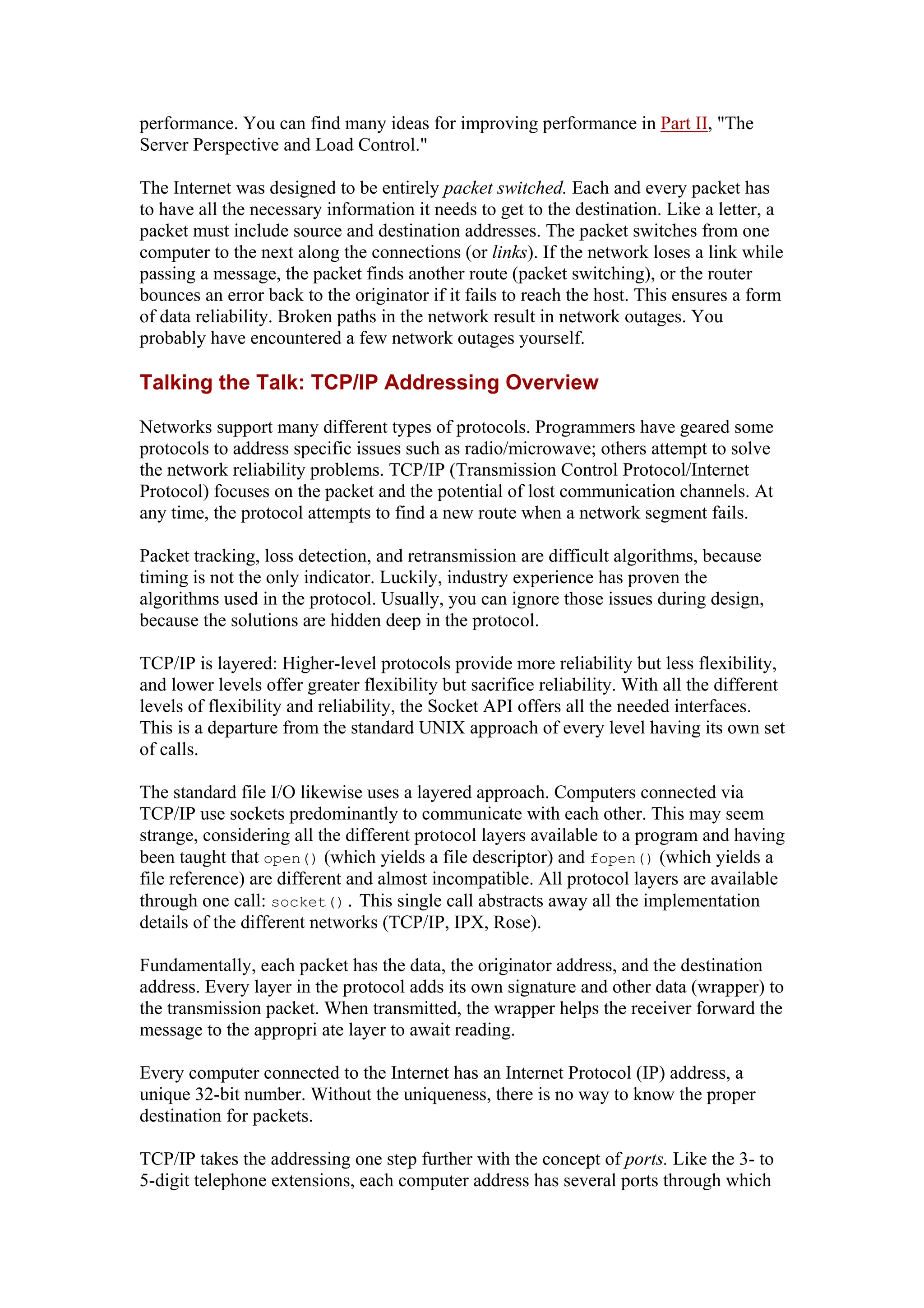performance. You can find many ideas for improving performance in Part II, "The
Server Perspective and Load Control."
The Internet was designed to be entirely packet switched. Each and every packet has
to have all the necessary information it needs to get to the destination. Like a letter, a
packet must include source and destination addresses. The packet switches from one
computer to the next along the connections (or links). If the network loses a link while
passing a message, the packet finds another route (packet switching), or the router
bounces an error back to the originator if it fails to reach the host. This ensures a form
of data reliability. Broken paths in the network result in network outages. You
probably have encountered a few network outages yourself.
Talking the Talk: TCP/IP Addressing Overview
Networks support many different types of protocols. Programmers have geared some
protocols to address specific issues such as radio/microwave; others attempt to solve
the network reliability problems. TCP/IP (Transmission Control Protocol/Internet
Protocol) focuses on the packet and the potential of lost communication channels. At
any time, the protocol attempts to find a new route when a network segment fails.
Packet tracking, loss detection, and retransmission are difficult algorithms, because
timing is not the only indicator. Luckily, industry experience has proven the
algorithms used in the protocol. Usually, you can ignore those issues during design,
because the solutions are hidden deep in the protocol.
TCP/IP is layered: Higher-level protocols provide more reliability but less flexibility,
and lower levels offer greater flexibility but sacrifice reliability. With all the different
levels of flexibility and reliability, the Socket API offers all the needed interfaces.
This is a departure from the standard UNIX approach of every level having its own set
of calls.
The standard file I/O likewise uses a layered approach. Computers connected via
TCP/IP use sockets predominantly to communicate with each other. This may seem
strange, considering all the different protocol layers available to a program and having
been taught that open() (which yields a file descriptor) and fopen() (which yields a
file reference) are different and almost incompatible. All protocol layers are available
through one call: socket(). This single call abstracts away all the implementation
details of the different networks (TCP/IP, IPX, Rose).
Fundamentally, each packet has the data, the originator address, and the destination
address. Every layer in the protocol adds its own signature and other data (wrapper) to
the transmission packet. When transmitted, the wrapper helps the receiver forward the
message to the appropri ate layer to await reading.
Every computer connected to the Internet has an Internet Protocol (IP) address, a
unique 32-bit number. Without the uniqueness, there is no way to know the proper
destination for packets.
TCP/IP takes the addressing one step further with the concept of ports. Like the 3- to
5-digit telephone extensions, each computer address has several ports through which
 
