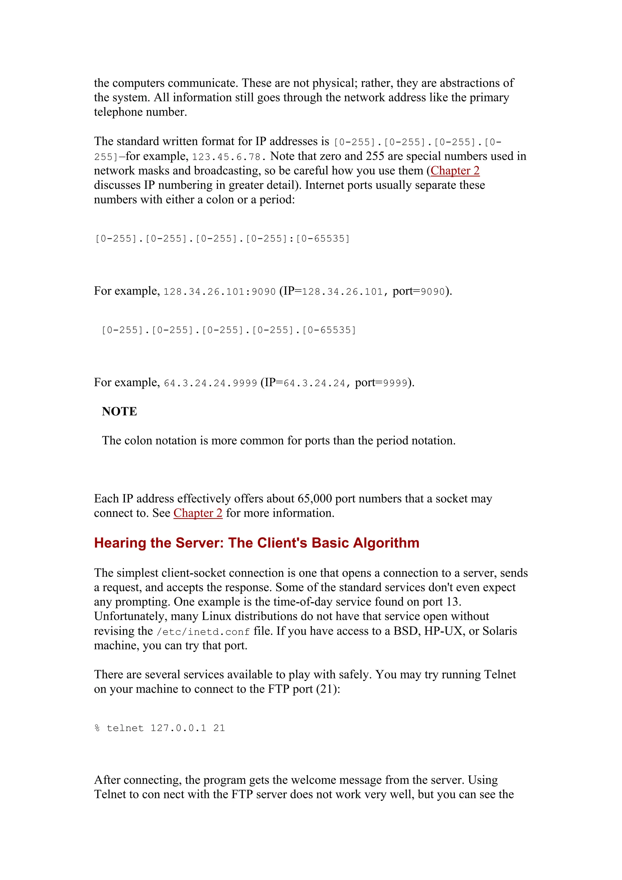 the computers communicate. These are not physical; rather, they are abstractions of
the system. All information still goes through the network address like the primary
telephone number.
The standard written format for IP addresses is [0-255].[0-255].[0-255].[0-
255]—for example, 123.45.6.78. Note that zero and 255 are special numbers used in
network masks and broadcasting, so be careful how you use them (Chapter 2
discusses IP numbering in greater detail). Internet ports usually separate these
numbers with either a colon or a period:
[0-255].[0-255].[0-255].[0-255]:[0-65535]
For example, 128.34.26.101:9090 (IP=128.34.26.101, port=9090).
[0-255].[0-255].[0-255].[0-255].[0-65535]
For example, 64.3.24.24.9999 (IP=64.3.24.24, port=9999).
NOTE
The colon notation is more common for ports than the period notation.
Each IP address effectively offers about 65,000 port numbers that a socket may
connect to. See Chapter 2 for more information.
Hearing the Server: The Client's Basic Algorithm
The simplest client-socket connection is one that opens a connection to a server, sends
a request, and accepts the response. Some of the standard services don't even expect
any prompting. One example is the time-of-day service found on port 13.
Unfortunately, many Linux distributions do not have that service open without
revising the /etc/inetd.conf file. If you have access to a BSD, HP-UX, or Solaris
machine, you can try that port.
There are several services available to play with safely. You may try running Telnet
on your machine to connect to the FTP port (21):
% telnet 127.0.0.1 21
After connecting, the program gets the welcome message from the server. Using
Telnet to con nect with the FTP server does not work very well, but you can see the
 