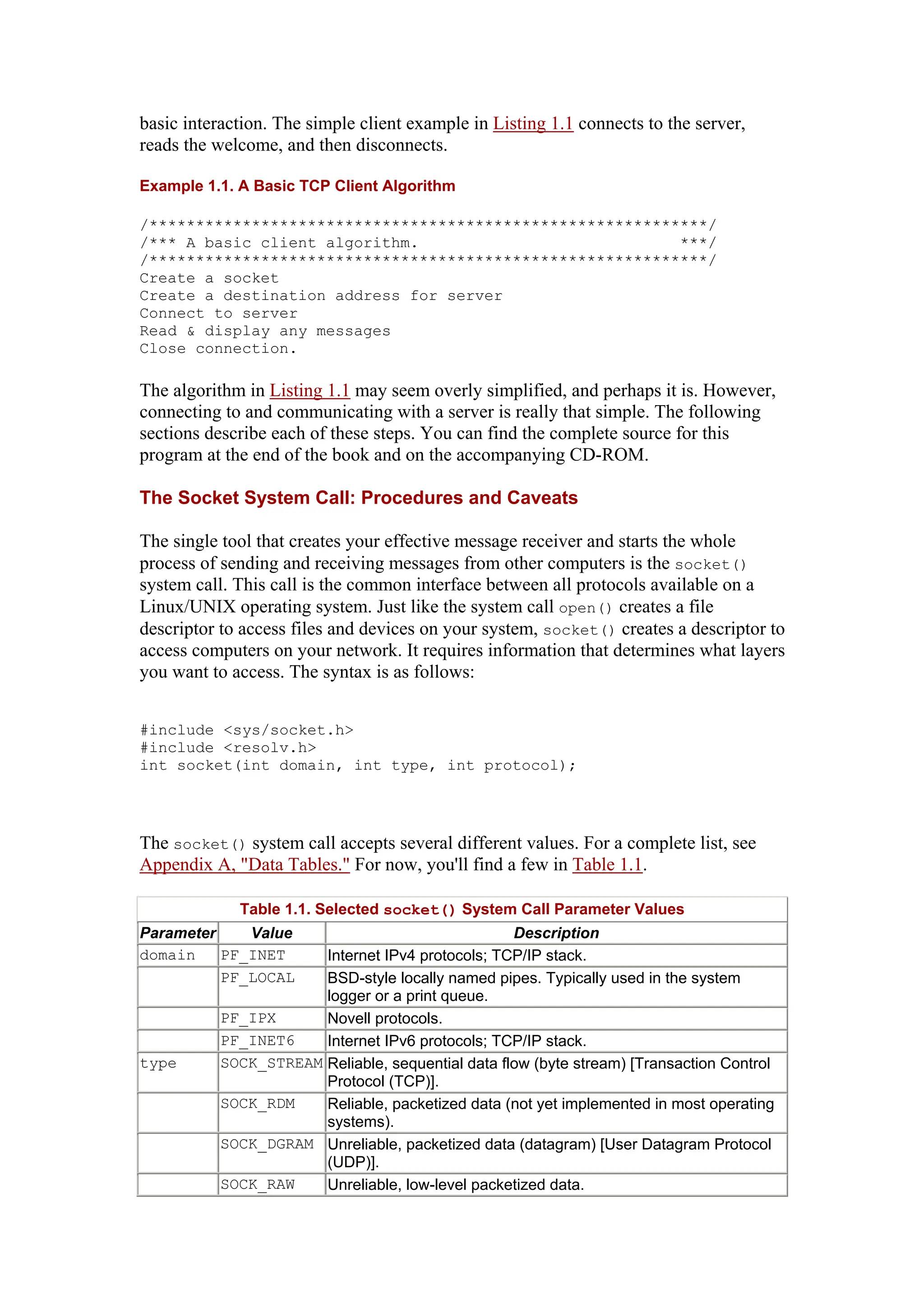 basic interaction. The simple client example in Listing 1.1 connects to the server,
reads the welcome, and then disconnects.
Example 1.1. A Basic TCP Client Algorithm
/************************************************************/
/*** A basic client algorithm. ***/
/************************************************************/
Create a socket
Create a destination address for server
Connect to server
Read & display any messages
Close connection.
The algorithm in Listing 1.1 may seem overly simplified, and perhaps it is. However,
connecting to and communicating with a server is really that simple. The following
sections describe each of these steps. You can find the complete source for this
program at the end of the book and on the accompanying CD-ROM.
The Socket System Call: Procedures and Caveats
The single tool that creates your effective message receiver and starts the whole
process of sending and receiving messages from other computers is the socket()
system call. This call is the common interface between all protocols available on a
Linux/UNIX operating system. Just like the system call open() creates a file
descriptor to access files and devices on your system, socket() creates a descriptor to
access computers on your network. It requires information that determines what layers
you want to access. The syntax is as follows:
#include <sys/socket.h>
#include <resolv.h>
int socket(int domain, int type, int protocol);
The socket() system call accepts several different values. For a complete list, see
Appendix A, "Data Tables." For now, you'll find a few in Table 1.1.
Table 1.1. Selected socket() System Call Parameter Values
Parameter Value Description
domain PF_INET Internet IPv4 protocols; TCP/IP stack.
PF_LOCAL BSD-style locally named pipes. Typically used in the system
logger or a print queue.
PF_IPX Novell protocols.
PF_INET6 Internet IPv6 protocols; TCP/IP stack.
type SOCK_STREAM Reliable, sequential data flow (byte stream) [Transaction Control
Protocol (TCP)].
SOCK_RDM Reliable, packetized data (not yet implemented in most operating
systems).
SOCK_DGRAM Unreliable, packetized data (datagram) [User Datagram Protocol
(UDP)].
SOCK_RAW Unreliable, low-level packetized data.
 
