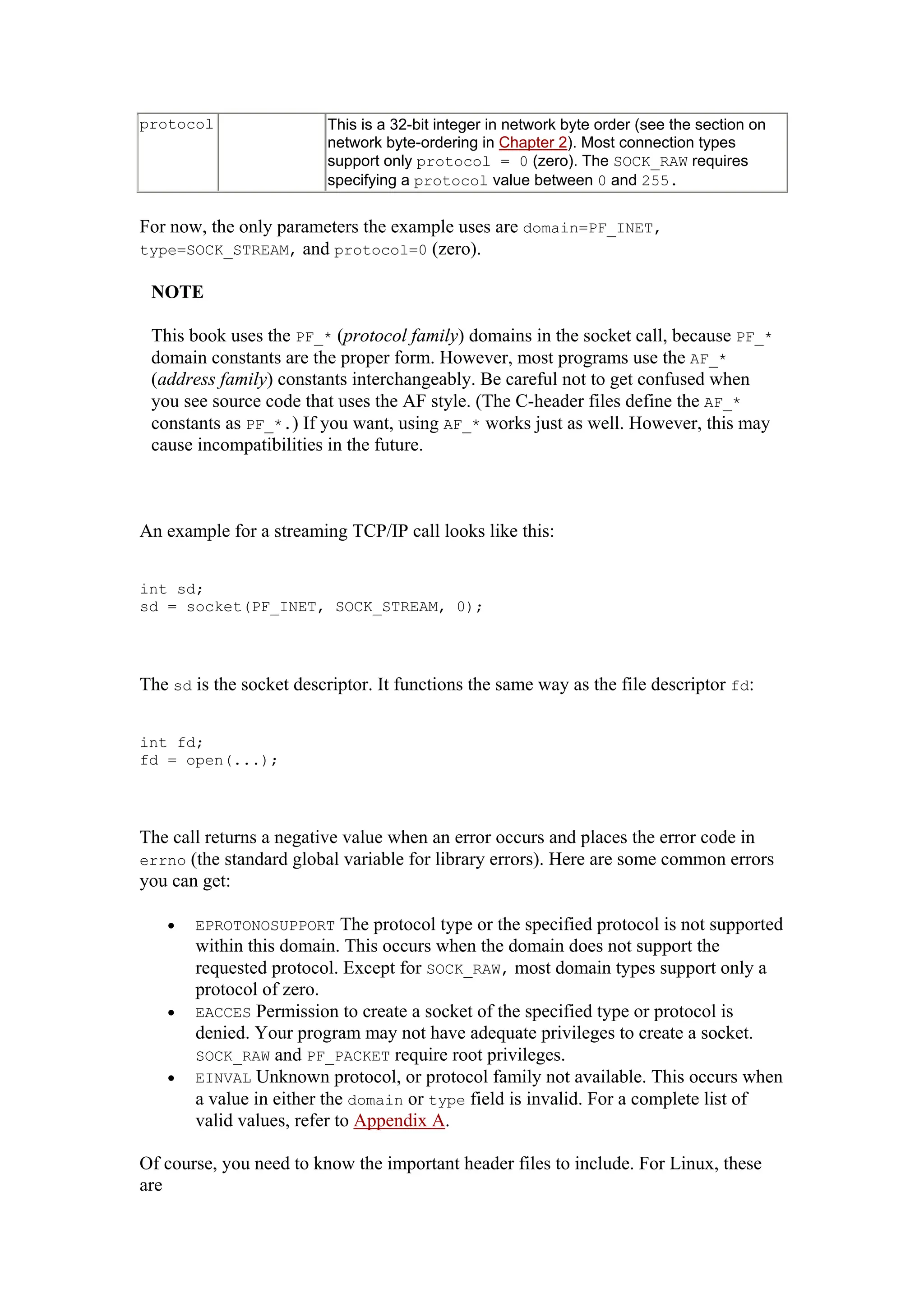 protocol This is a 32-bit integer in network byte order (see the section on
network byte-ordering in Chapter 2). Most connection types
support only protocol = 0 (zero). The SOCK_RAW requires
specifying a protocol value between 0 and 255.
For now, the only parameters the example uses are domain=PF_INET,
type=SOCK_STREAM, and protocol=0 (zero).
NOTE
This book uses the PF_* (protocol family) domains in the socket call, because PF_*
domain constants are the proper form. However, most programs use the AF_*
(address family) constants interchangeably. Be careful not to get confused when
you see source code that uses the AF style. (The C-header files define the AF_*
constants as PF_*.) If you want, using AF_* works just as well. However, this may
cause incompatibilities in the future.
An example for a streaming TCP/IP call looks like this:
int sd;
sd = socket(PF_INET, SOCK_STREAM, 0);
The sd is the socket descriptor. It functions the same way as the file descriptor fd:
int fd;
fd = open(...);
The call returns a negative value when an error occurs and places the error code in
errno (the standard global variable for library errors). Here are some common errors
you can get:
• EPROTONOSUPPORT The protocol type or the specified protocol is not supported
within this domain. This occurs when the domain does not support the
requested protocol. Except for SOCK_RAW, most domain types support only a
protocol of zero.
• EACCES Permission to create a socket of the specified type or protocol is
denied. Your program may not have adequate privileges to create a socket.
SOCK_RAW and PF_PACKET require root privileges.
• EINVAL Unknown protocol, or protocol family not available. This occurs when
a value in either the domain or type field is invalid. For a complete list of
valid values, refer to Appendix A.
Of course, you need to know the important header files to include. For Linux, these
are
 