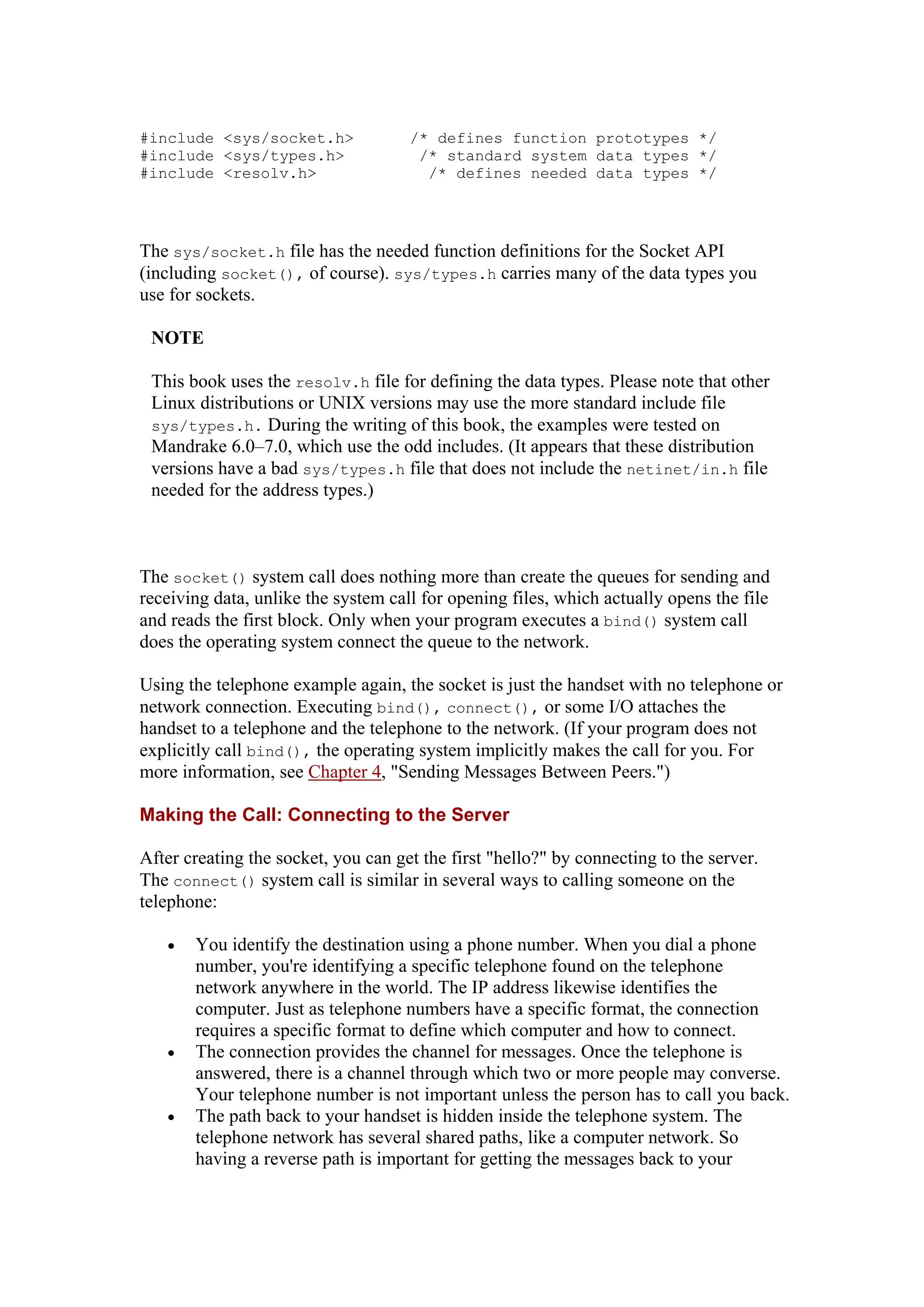 #include <sys/socket.h> /* defines function prototypes */
#include <sys/types.h> /* standard system data types */
#include <resolv.h> /* defines needed data types */
The sys/socket.h file has the needed function definitions for the Socket API
(including socket(), of course). sys/types.h carries many of the data types you
use for sockets.
NOTE
This book uses the resolv.h file for defining the data types. Please note that other
Linux distributions or UNIX versions may use the more standard include file
sys/types.h. During the writing of this book, the examples were tested on
Mandrake 6.0–7.0, which use the odd includes. (It appears that these distribution
versions have a bad sys/types.h file that does not include the netinet/in.h file
needed for the address types.)
The socket() system call does nothing more than create the queues for sending and
receiving data, unlike the system call for opening files, which actually opens the file
and reads the first block. Only when your program executes a bind() system call
does the operating system connect the queue to the network.
Using the telephone example again, the socket is just the handset with no telephone or
network connection. Executing bind(), connect(), or some I/O attaches the
handset to a telephone and the telephone to the network. (If your program does not
explicitly call bind(), the operating system implicitly makes the call for you. For
more information, see Chapter 4, "Sending Messages Between Peers.")
Making the Call: Connecting to the Server
After creating the socket, you can get the first "hello?" by connecting to the server.
The connect() system call is similar in several ways to calling someone on the
telephone:
• You identify the destination using a phone number. When you dial a phone
number, you're identifying a specific telephone found on the telephone
network anywhere in the world. The IP address likewise identifies the
computer. Just as telephone numbers have a specific format, the connection
requires a specific format to define which computer and how to connect.
• The connection provides the channel for messages. Once the telephone is
answered, there is a channel through which two or more people may converse.
Your telephone number is not important unless the person has to call you back.
• The path back to your handset is hidden inside the telephone system. The
telephone network has several shared paths, like a computer network. So
having a reverse path is important for getting the messages back to your
 