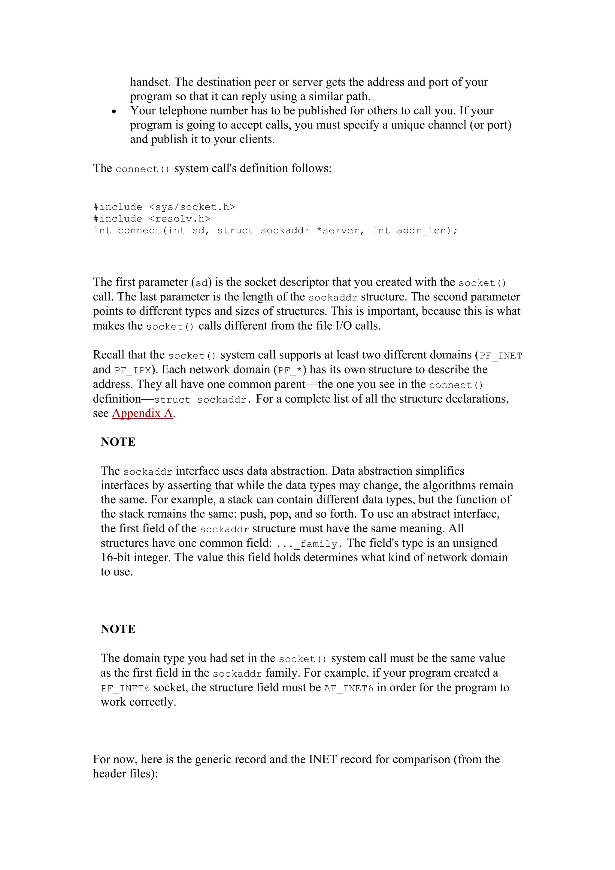 handset. The destination peer or server gets the address and port of your
program so that it can reply using a similar path.
• Your telephone number has to be published for others to call you. If your
program is going to accept calls, you must specify a unique channel (or port)
and publish it to your clients.
The connect() system call's definition follows:
#include <sys/socket.h>
#include <resolv.h>
int connect(int sd, struct sockaddr *server, int addr_len);
The first parameter (sd) is the socket descriptor that you created with the socket()
call. The last parameter is the length of the sockaddr structure. The second parameter
points to different types and sizes of structures. This is important, because this is what
makes the socket() calls different from the file I/O calls.
Recall that the socket() system call supports at least two different domains (PF_INET
and PF_IPX). Each network domain (PF_*) has its own structure to describe the
address. They all have one common parent—the one you see in the connect()
definition—struct sockaddr. For a complete list of all the structure declarations,
see Appendix A.
NOTE
The sockaddr interface uses data abstraction. Data abstraction simplifies
interfaces by asserting that while the data types may change, the algorithms remain
the same. For example, a stack can contain different data types, but the function of
the stack remains the same: push, pop, and so forth. To use an abstract interface,
the first field of the sockaddr structure must have the same meaning. All
structures have one common field: ..._family. The field's type is an unsigned
16-bit integer. The value this field holds determines what kind of network domain
to use.
NOTE
The domain type you had set in the socket() system call must be the same value
as the first field in the sockaddr family. For example, if your program created a
PF_INET6 socket, the structure field must be AF_INET6 in order for the program to
work correctly.
For now, here is the generic record and the INET record for comparison (from the
header files):
 