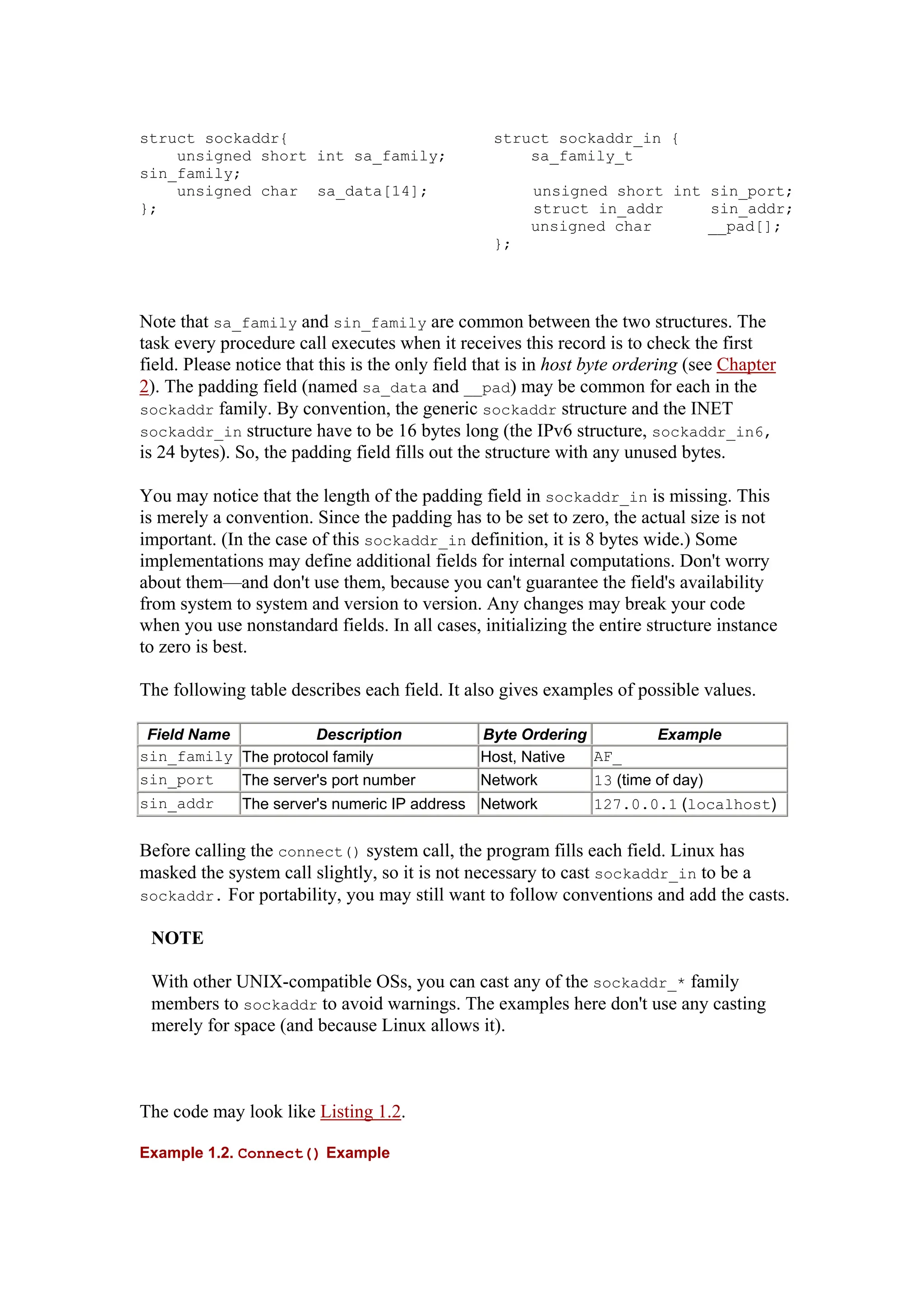 struct sockaddr{ struct sockaddr_in {
unsigned short int sa_family; sa_family_t
sin_family;
unsigned char sa_data[14]; unsigned short int sin_port;
}; struct in_addr sin_addr;
unsigned char __pad[];
};
Note that sa_family and sin_family are common between the two structures. The
task every procedure call executes when it receives this record is to check the first
field. Please notice that this is the only field that is in host byte ordering (see Chapter
2). The padding field (named sa_data and __pad) may be common for each in the
sockaddr family. By convention, the generic sockaddr structure and the INET
sockaddr_in structure have to be 16 bytes long (the IPv6 structure, sockaddr_in6,
is 24 bytes). So, the padding field fills out the structure with any unused bytes.
You may notice that the length of the padding field in sockaddr_in is missing. This
is merely a convention. Since the padding has to be set to zero, the actual size is not
important. (In the case of this sockaddr_in definition, it is 8 bytes wide.) Some
implementations may define additional fields for internal computations. Don't worry
about them—and don't use them, because you can't guarantee the field's availability
from system to system and version to version. Any changes may break your code
when you use nonstandard fields. In all cases, initializing the entire structure instance
to zero is best.
The following table describes each field. It also gives examples of possible values.
Field Name Description Byte Ordering Example
sin_family The protocol family Host, Native AF_
sin_port The server's port number Network 13 (time of day)
sin_addr The server's numeric IP address Network 127.0.0.1 (localhost)
Before calling the connect() system call, the program fills each field. Linux has
masked the system call slightly, so it is not necessary to cast sockaddr_in to be a
sockaddr. For portability, you may still want to follow conventions and add the casts.
NOTE
With other UNIX-compatible OSs, you can cast any of the sockaddr_* family
members to sockaddr to avoid warnings. The examples here don't use any casting
merely for space (and because Linux allows it).
The code may look like Listing 1.2.
Example 1.2. Connect() Example
 