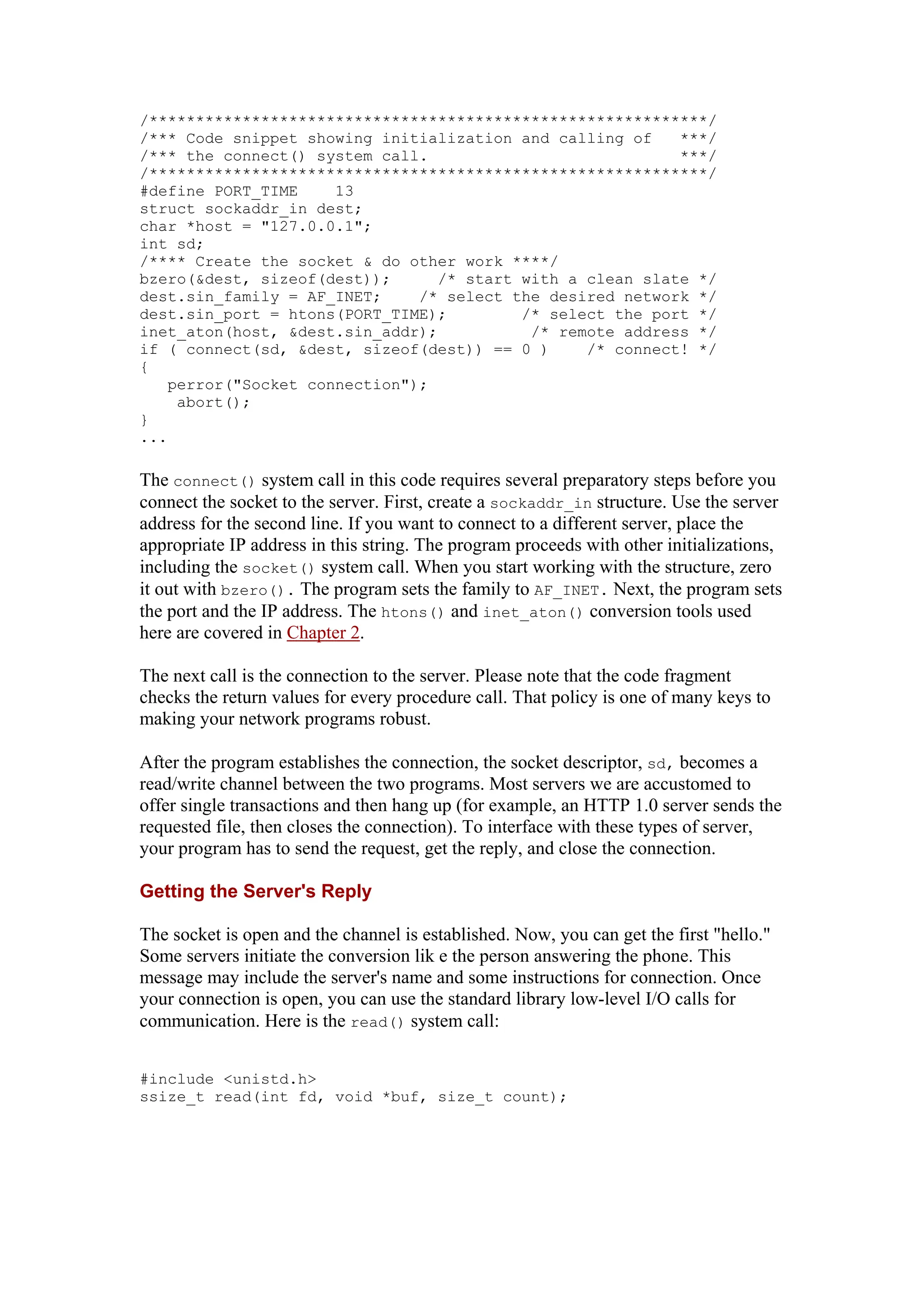 /************************************************************/
/*** Code snippet showing initialization and calling of ***/
/*** the connect() system call. ***/
/************************************************************/
#define PORT_TIME 13
struct sockaddr_in dest;
char *host = "127.0.0.1";
int sd;
/**** Create the socket & do other work ****/
bzero(&dest, sizeof(dest)); /* start with a clean slate */
dest.sin_family = AF_INET; /* select the desired network */
dest.sin_port = htons(PORT_TIME); /* select the port */
inet_aton(host, &dest.sin_addr); /* remote address */
if ( connect(sd, &dest, sizeof(dest)) == 0 ) /* connect! */
{
perror("Socket connection");
abort();
}
...
The connect() system call in this code requires several preparatory steps before you
connect the socket to the server. First, create a sockaddr_in structure. Use the server
address for the second line. If you want to connect to a different server, place the
appropriate IP address in this string. The program proceeds with other initializations,
including the socket() system call. When you start working with the structure, zero
it out with bzero(). The program sets the family to AF_INET. Next, the program sets
the port and the IP address. The htons() and inet_aton() conversion tools used
here are covered in Chapter 2.
The next call is the connection to the server. Please note that the code fragment
checks the return values for every procedure call. That policy is one of many keys to
making your network programs robust.
After the program establishes the connection, the socket descriptor, sd, becomes a
read/write channel between the two programs. Most servers we are accustomed to
offer single transactions and then hang up (for example, an HTTP 1.0 server sends the
requested file, then closes the connection). To interface with these types of server,
your program has to send the request, get the reply, and close the connection.
Getting the Server's Reply
The socket is open and the channel is established. Now, you can get the first "hello."
Some servers initiate the conversion lik e the person answering the phone. This
message may include the server's name and some instructions for connection. Once
your connection is open, you can use the standard library low-level I/O calls for
communication. Here is the read() system call:
#include <unistd.h>
ssize_t read(int fd, void *buf, size_t count);
 