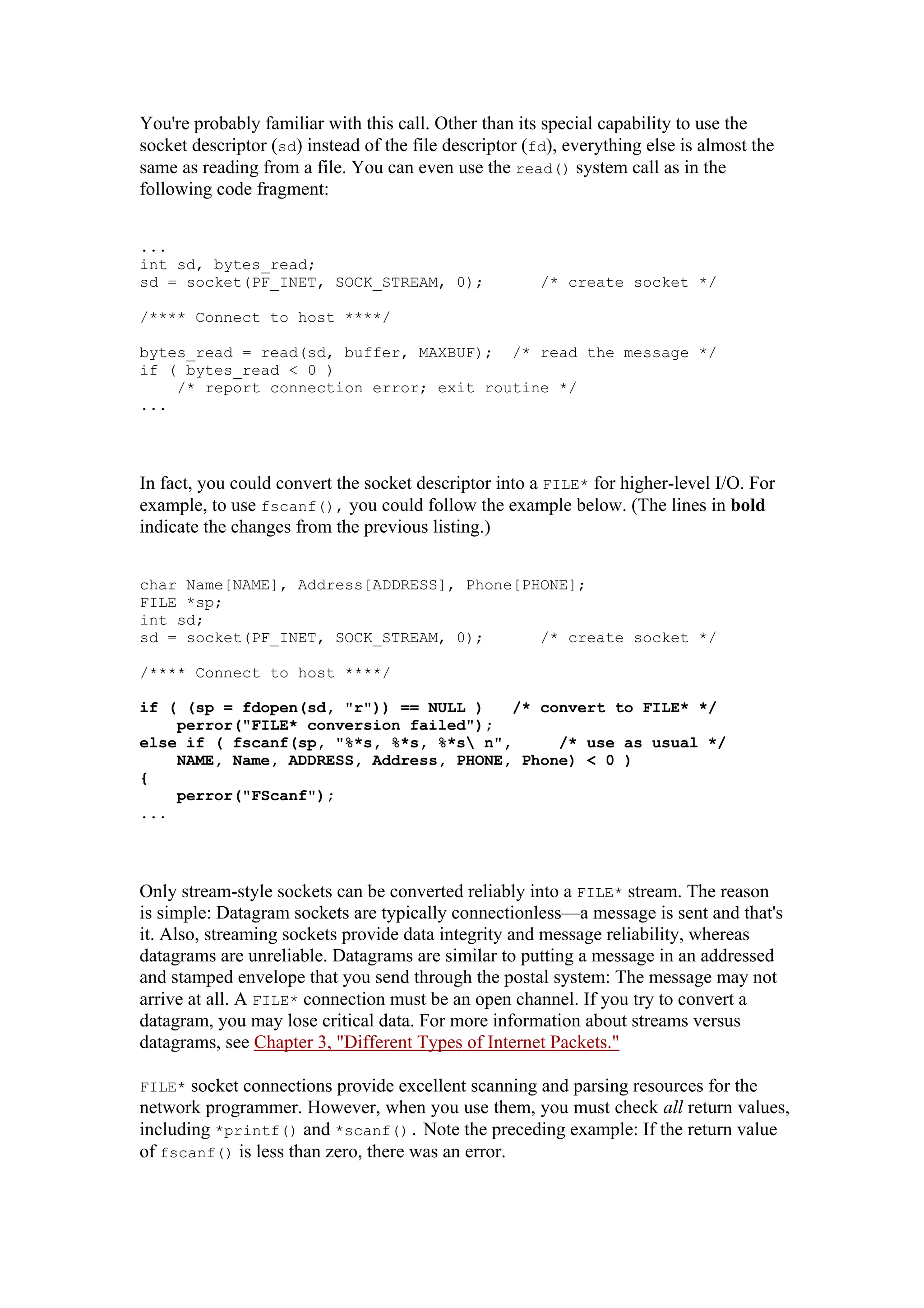 You're probably familiar with this call. Other than its special capability to use the
socket descriptor (sd) instead of the file descriptor (fd), everything else is almost the
same as reading from a file. You can even use the read() system call as in the
following code fragment:
...
int sd, bytes_read;
sd = socket(PF_INET, SOCK_STREAM, 0); /* create socket */
/**** Connect to host ****/
bytes_read = read(sd, buffer, MAXBUF); /* read the message */
if ( bytes_read < 0 )
/* report connection error; exit routine */
...
In fact, you could convert the socket descriptor into a FILE* for higher-level I/O. For
example, to use fscanf(), you could follow the example below. (The lines in bold
indicate the changes from the previous listing.)
char Name[NAME], Address[ADDRESS], Phone[PHONE];
FILE *sp;
int sd;
sd = socket(PF_INET, SOCK_STREAM, 0); /* create socket */
/**** Connect to host ****/
if ( (sp = fdopen(sd, "r")) == NULL ) /* convert to FILE* */
else if ( fscanf(sp, "%*s, %*s, %*s n", /* use as usual */
perror("FILE* conversion failed");
NAME, Name, ADDRESS, Address, PHONE, Phone) < 0 )
{
perror("FScanf");
...
Only stream-style sockets can be converted reliably into a FILE* stream. The reason
is simple: Datagram sockets are typically connectionless—a message is sent and that's
it. Also, streaming sockets provide data integrity and message reliability, whereas
datagrams are unreliable. Datagrams are similar to putting a message in an addressed
and stamped envelope that you send through the postal system: The message may not
arrive at all. A FILE* connection must be an open channel. If you try to convert a
datagram, you may lose critical data. For more information about streams versus
datagrams, see Chapter 3, "Different Types of Internet Packets."
FILE* socket connections provide excellent scanning and parsing resources for the
network programmer. However, when you use them, you must check all return values,
including *printf() and *scanf(). Note the preceding example: If the return value
of fscanf() is less than zero, there was an error.
 