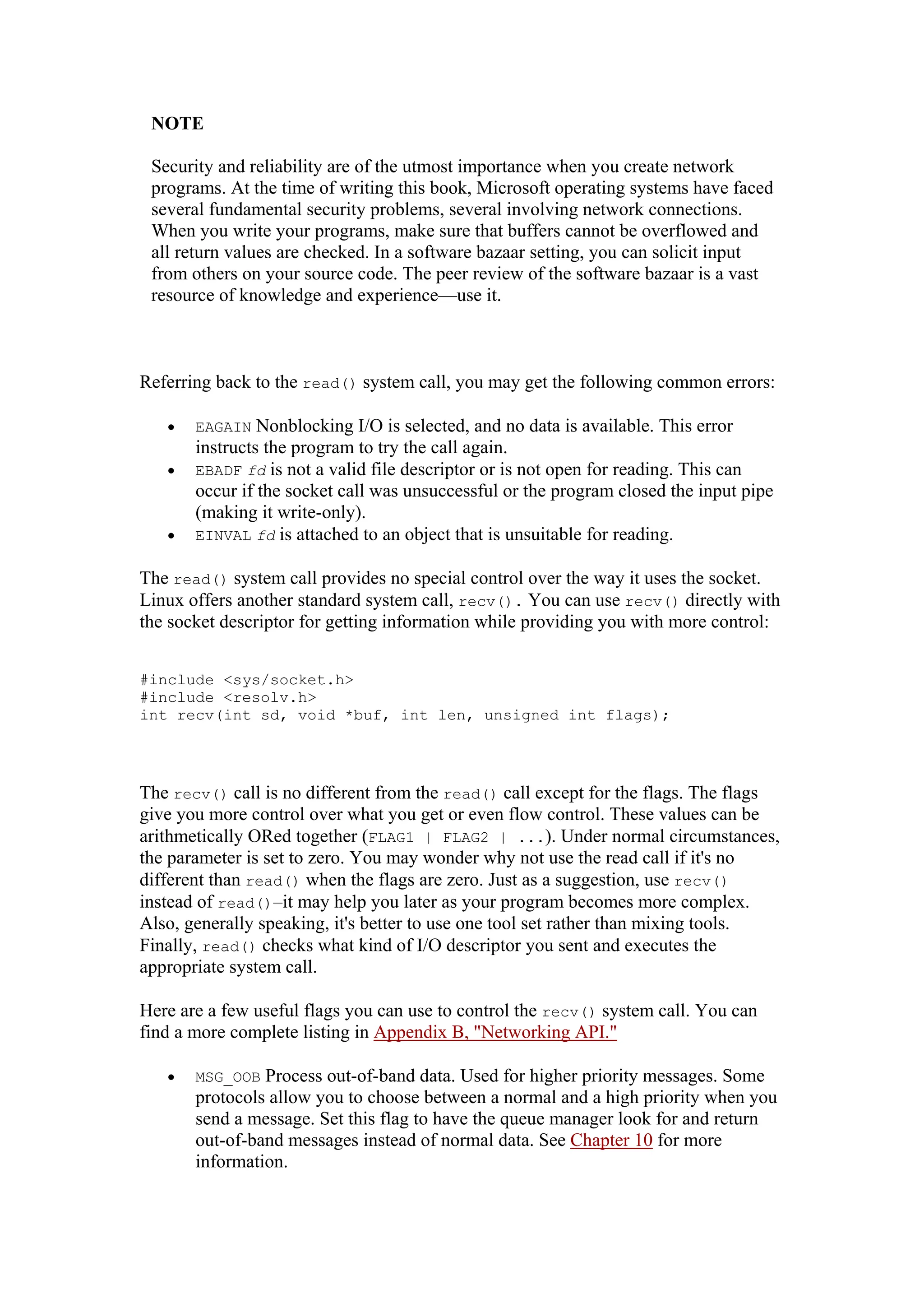 NOTE
Security and reliability are of the utmost importance when you create network
programs. At the time of writing this book, Microsoft operating systems have faced
several fundamental security problems, several involving network connections.
When you write your programs, make sure that buffers cannot be overflowed and
all return values are checked. In a software bazaar setting, you can solicit input
from others on your source code. The peer review of the software bazaar is a vast
resource of knowledge and experience—use it.
Referring back to the read() system call, you may get the following common errors:
• EAGAIN Nonblocking I/O is selected, and no data is available. This error
instructs the program to try the call again.
• EBADF fd is not a valid file descriptor or is not open for reading. This can
occur if the socket call was unsuccessful or the program closed the input pipe
(making it write-only).
• EINVAL fd is attached to an object that is unsuitable for reading.
The read() system call provides no special control over the way it uses the socket.
Linux offers another standard system call, recv(). You can use recv() directly with
the socket descriptor for getting information while providing you with more control:
#include <sys/socket.h>
#include <resolv.h>
int recv(int sd, void *buf, int len, unsigned int flags);
The recv() call is no different from the read() call except for the flags. The flags
give you more control over what you get or even flow control. These values can be
arithmetically ORed together (FLAG1 | FLAG2 | ...). Under normal circumstances,
the parameter is set to zero. You may wonder why not use the read call if it's no
different than read() when the flags are zero. Just as a suggestion, use recv()
instead of read()—it may help you later as your program becomes more complex.
Also, generally speaking, it's better to use one tool set rather than mixing tools.
Finally, read() checks what kind of I/O descriptor you sent and executes the
appropriate system call.
Here are a few useful flags you can use to control the recv() system call. You can
find a more complete listing in Appendix B, "Networking API."
• MSG_OOB Process out-of-band data. Used for higher priority messages. Some
protocols allow you to choose between a normal and a high priority when you
send a message. Set this flag to have the queue manager look for and return
out-of-band messages instead of normal data. See Chapter 10 for more
information.
 