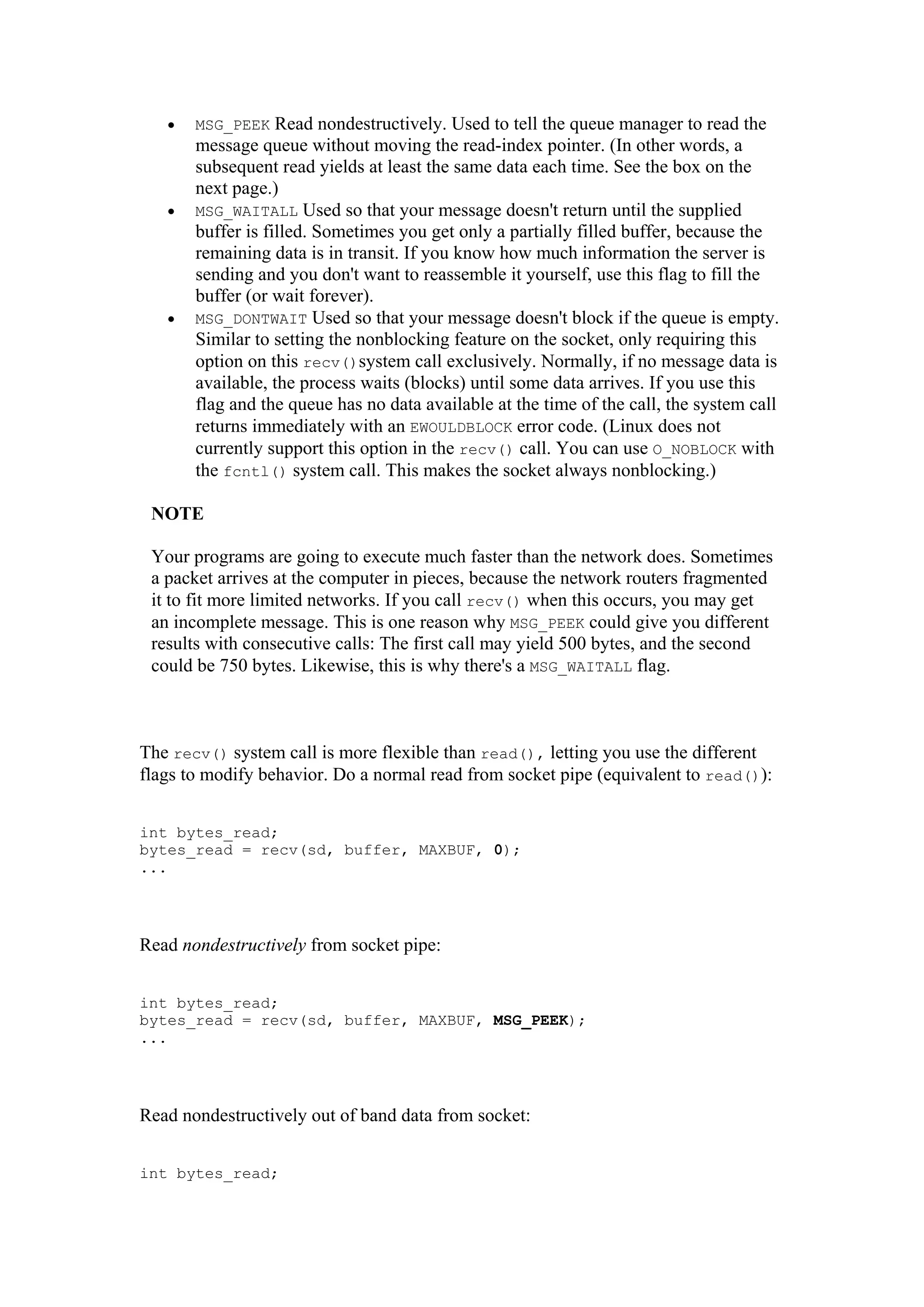 • MSG_PEEK Read nondestructively. Used to tell the queue manager to read the
message queue without moving the read-index pointer. (In other words, a
subsequent read yields at least the same data each time. See the box on the
next page.)
• MSG_WAITALL Used so that your message doesn't return until the supplied
buffer is filled. Sometimes you get only a partially filled buffer, because the
remaining data is in transit. If you know how much information the server is
sending and you don't want to reassemble it yourself, use this flag to fill the
buffer (or wait forever).
• MSG_DONTWAIT Used so that your message doesn't block if the queue is empty.
Similar to setting the nonblocking feature on the socket, only requiring this
option on this recv()system call exclusively. Normally, if no message data is
available, the process waits (blocks) until some data arrives. If you use this
flag and the queue has no data available at the time of the call, the system call
returns immediately with an EWOULDBLOCK error code. (Linux does not
currently support this option in the recv() call. You can use O_NOBLOCK with
the fcntl() system call. This makes the socket always nonblocking.)
NOTE
Your programs are going to execute much faster than the network does. Sometimes
a packet arrives at the computer in pieces, because the network routers fragmented
it to fit more limited networks. If you call recv() when this occurs, you may get
an incomplete message. This is one reason why MSG_PEEK could give you different
results with consecutive calls: The first call may yield 500 bytes, and the second
could be 750 bytes. Likewise, this is why there's a MSG_WAITALL flag.
The recv() system call is more flexible than read(), letting you use the different
flags to modify behavior. Do a normal read from socket pipe (equivalent to read()):
int bytes_read;
bytes_read = recv(sd, buffer, MAXBUF, 0);
...
Read nondestructively from socket pipe:
int bytes_read;
bytes_read = recv(sd, buffer, MAXBUF, MSG_PEEK);
...
Read nondestructively out of band data from socket:
int bytes_read;
 