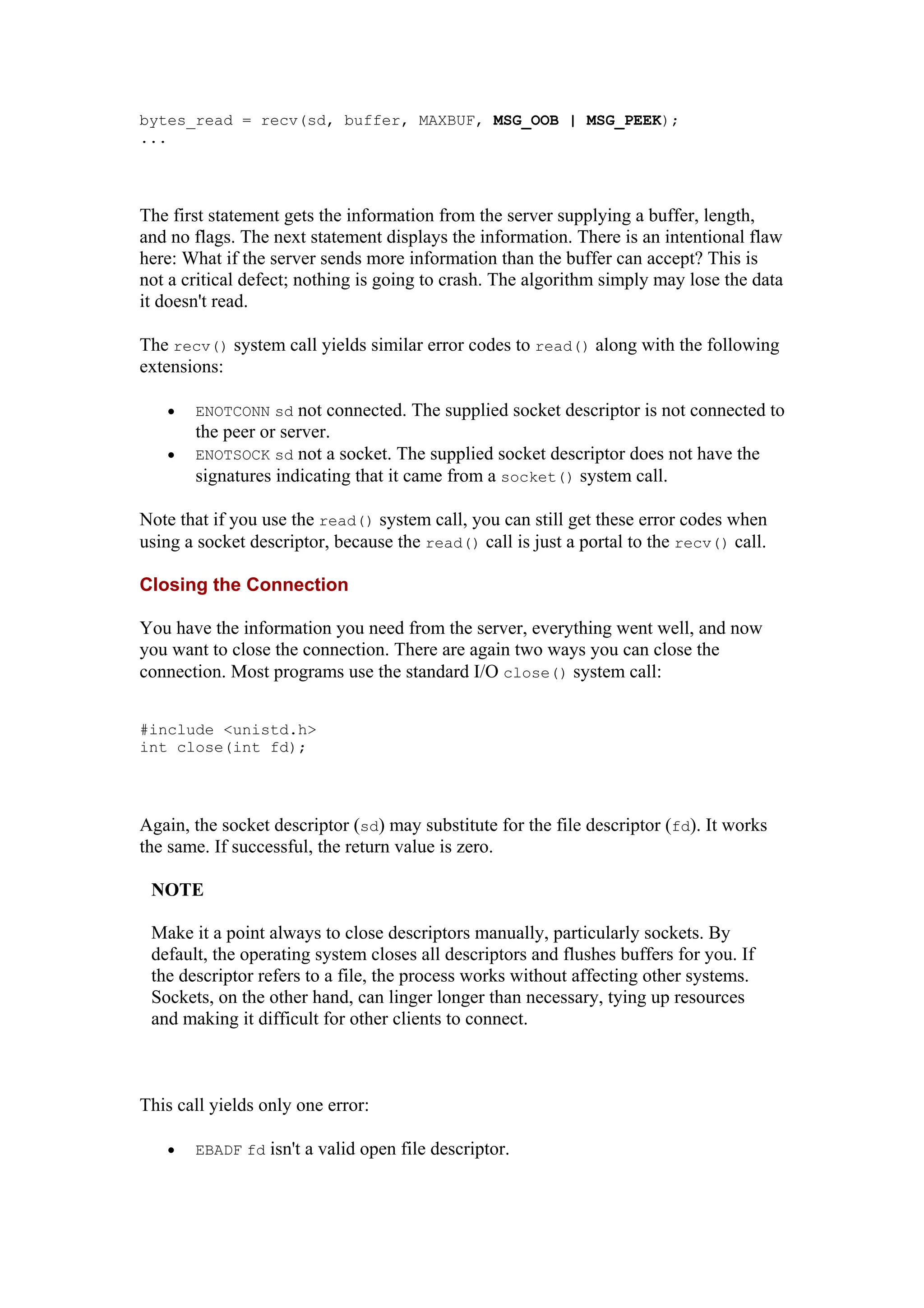 bytes_read = recv(sd, buffer, MAXBUF, MSG_OOB | MSG_PEEK);
...
The first statement gets the information from the server supplying a buffer, length,
and no flags. The next statement displays the information. There is an intentional flaw
here: What if the server sends more information than the buffer can accept? This is
not a critical defect; nothing is going to crash. The algorithm simply may lose the data
it doesn't read.
The recv() system call yields similar error codes to read() along with the following
extensions:
• ENOTCONN sd not connected. The supplied socket descriptor is not connected to
the peer or server.
• ENOTSOCK sd not a socket. The supplied socket descriptor does not have the
signatures indicating that it came from a socket() system call.
Note that if you use the read() system call, you can still get these error codes when
using a socket descriptor, because the read() call is just a portal to the recv() call.
Closing the Connection
You have the information you need from the server, everything went well, and now
you want to close the connection. There are again two ways you can close the
connection. Most programs use the standard I/O close() system call:
#include <unistd.h>
int close(int fd);
Again, the socket descriptor (sd) may substitute for the file descriptor (fd). It works
the same. If successful, the return value is zero.
NOTE
Make it a point always to close descriptors manually, particularly sockets. By
default, the operating system closes all descriptors and flushes buffers for you. If
the descriptor refers to a file, the process works without affecting other systems.
Sockets, on the other hand, can linger longer than necessary, tying up resources
and making it difficult for other clients to connect.
This call yields only one error:
• EBADF fd isn't a valid open file descriptor.
 