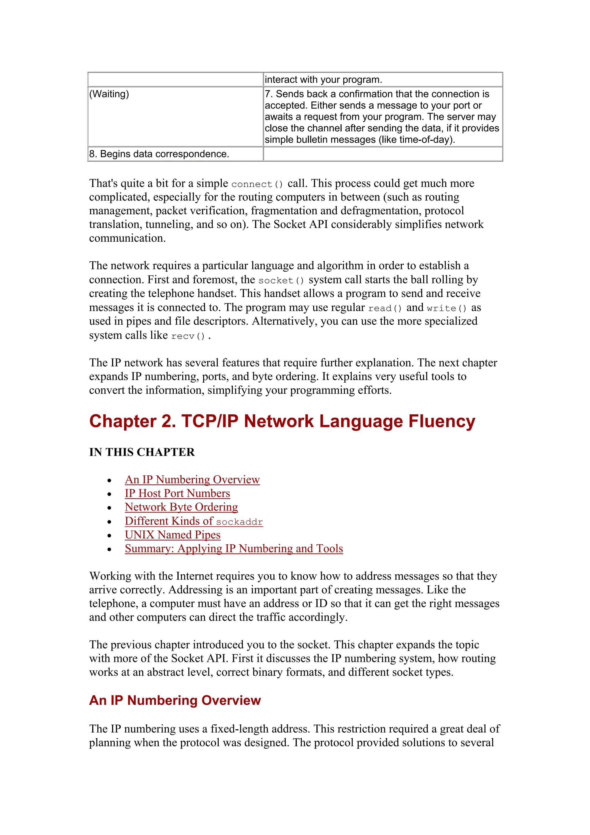 interact with your program.
(Waiting) 7. Sends back a confirmation that the connection is
accepted. Either sends a message to your port or
awaits a request from your program. The server may
close the channel after sending the data, if it provides
simple bulletin messages (like time-of-day).
8. Begins data correspondence.
That's quite a bit for a simple connect() call. This process could get much more
complicated, especially for the routing computers in between (such as routing
management, packet verification, fragmentation and defragmentation, protocol
translation, tunneling, and so on). The Socket API considerably simplifies network
communication.
The network requires a particular language and algorithm in order to establish a
connection. First and foremost, the socket() system call starts the ball rolling by
creating the telephone handset. This handset allows a program to send and receive
messages it is connected to. The program may use regular read() and write() as
used in pipes and file descriptors. Alternatively, you can use the more specialized
system calls like recv().
The IP network has several features that require further explanation. The next chapter
expands IP numbering, ports, and byte ordering. It explains very useful tools to
convert the information, simplifying your programming efforts.
Chapter 2. TCP/IP Network Language Fluency
IN THIS CHAPTER
• An IP Numbering Overview
• IP Host Port Numbers
• Network Byte Ordering
• Different Kinds of sockaddr
• UNIX Named Pipes
• Summary: Applying IP Numbering and Tools
Working with the Internet requires you to know how to address messages so that they
arrive correctly. Addressing is an important part of creating messages. Like the
telephone, a computer must have an address or ID so that it can get the right messages
and other computers can direct the traffic accordingly.
The previous chapter introduced you to the socket. This chapter expands the topic
with more of the Socket API. First it discusses the IP numbering system, how routing
works at an abstract level, correct binary formats, and different socket types.
An IP Numbering Overview
The IP numbering uses a fixed-length address. This restriction required a great deal of
planning when the protocol was designed. The protocol provided solutions to several
 