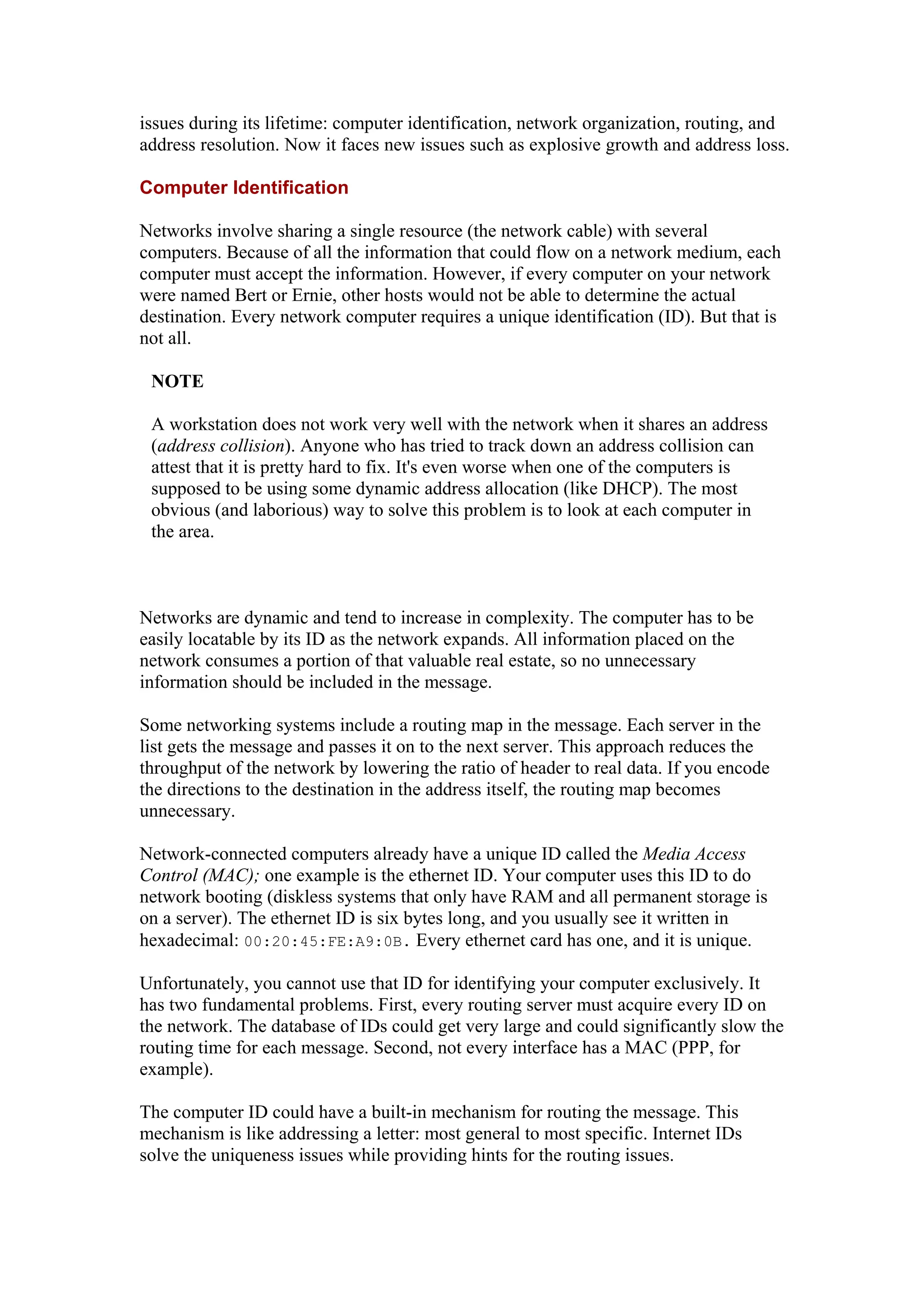issues during its lifetime: computer identification, network organization, routing, and
address resolution. Now it faces new issues such as explosive growth and address loss.
Computer Identification
Networks involve sharing a single resource (the network cable) with several
computers. Because of all the information that could flow on a network medium, each
computer must accept the information. However, if every computer on your network
were named Bert or Ernie, other hosts would not be able to determine the actual
destination. Every network computer requires a unique identification (ID). But that is
not all.
NOTE
A workstation does not work very well with the network when it shares an address
(address collision). Anyone who has tried to track down an address collision can
attest that it is pretty hard to fix. It's even worse when one of the computers is
supposed to be using some dynamic address allocation (like DHCP). The most
obvious (and laborious) way to solve this problem is to look at each computer in
the area.
Networks are dynamic and tend to increase in complexity. The computer has to be
easily locatable by its ID as the network expands. All information placed on the
network consumes a portion of that valuable real estate, so no unnecessary
information should be included in the message.
Some networking systems include a routing map in the message. Each server in the
list gets the message and passes it on to the next server. This approach reduces the
throughput of the network by lowering the ratio of header to real data. If you encode
the directions to the destination in the address itself, the routing map becomes
unnecessary.
Network-connected computers already have a unique ID called the Media Access
Control (MAC); one example is the ethernet ID. Your computer uses this ID to do
network booting (diskless systems that only have RAM and all permanent storage is
on a server). The ethernet ID is six bytes long, and you usually see it written in
hexadecimal: 00:20:45:FE:A9:0B. Every ethernet card has one, and it is unique.
Unfortunately, you cannot use that ID for identifying your computer exclusively. It
has two fundamental problems. First, every routing server must acquire every ID on
the network. The database of IDs could get very large and could significantly slow the
routing time for each message. Second, not every interface has a MAC (PPP, for
example).
The computer ID could have a built-in mechanism for routing the message. This
mechanism is like addressing a letter: most general to most specific. Internet IDs
solve the uniqueness issues while providing hints for the routing issues.
 