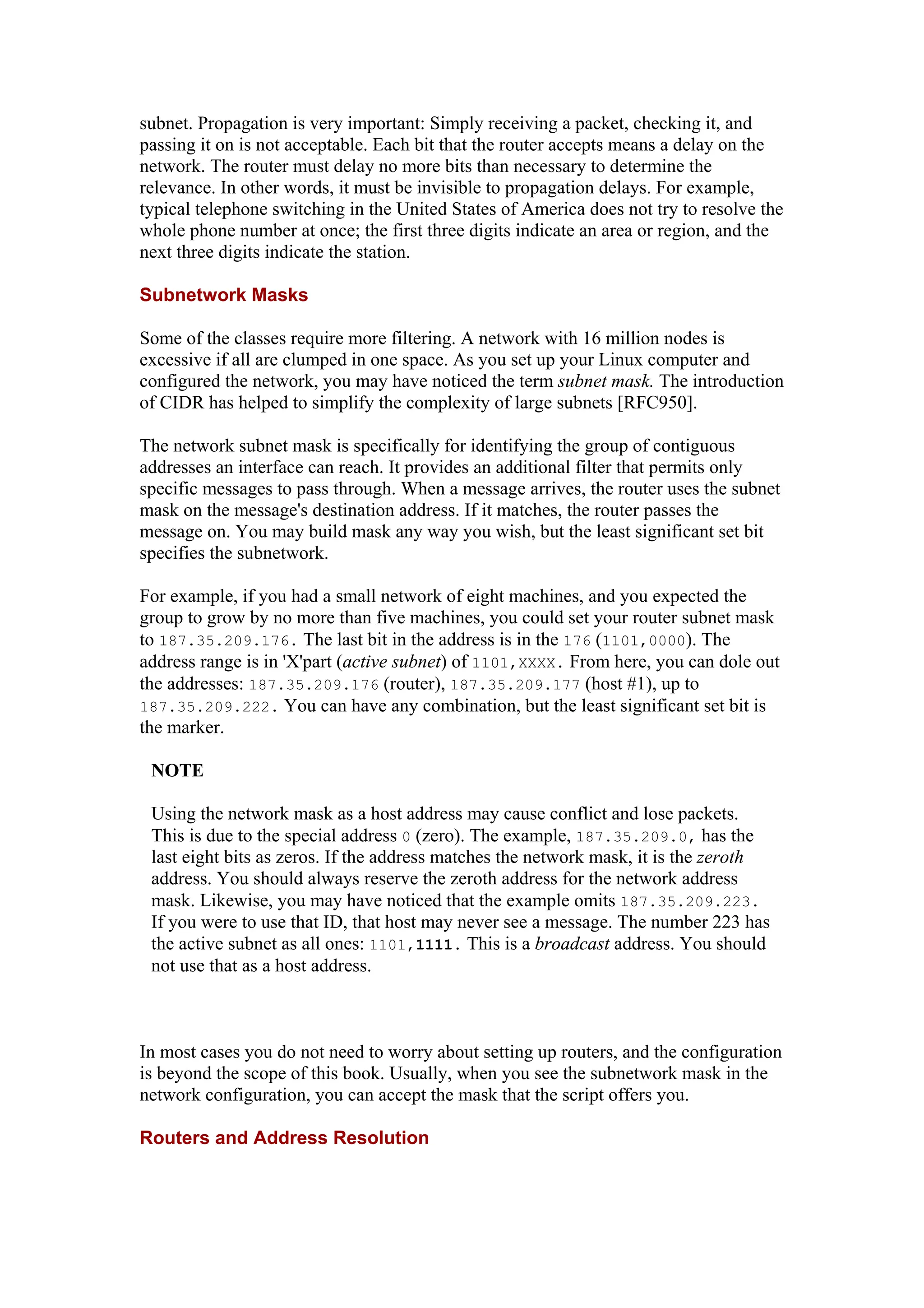 subnet. Propagation is very important: Simply receiving a packet, checking it, and
passing it on is not acceptable. Each bit that the router accepts means a delay on the
network. The router must delay no more bits than necessary to determine the
relevance. In other words, it must be invisible to propagation delays. For example,
typical telephone switching in the United States of America does not try to resolve the
whole phone number at once; the first three digits indicate an area or region, and the
next three digits indicate the station.
Subnetwork Masks
Some of the classes require more filtering. A network with 16 million nodes is
excessive if all are clumped in one space. As you set up your Linux computer and
configured the network, you may have noticed the term subnet mask. The introduction
of CIDR has helped to simplify the complexity of large subnets [RFC950].
The network subnet mask is specifically for identifying the group of contiguous
addresses an interface can reach. It provides an additional filter that permits only
specific messages to pass through. When a message arrives, the router uses the subnet
mask on the message's destination address. If it matches, the router passes the
message on. You may build mask any way you wish, but the least significant set bit
specifies the subnetwork.
For example, if you had a small network of eight machines, and you expected the
group to grow by no more than five machines, you could set your router subnet mask
to 187.35.209.176. The last bit in the address is in the 176 (1101,0000). The
address range is in 'X'part (active subnet) of 1101,XXXX. From here, you can dole out
the addresses: 187.35.209.176 (router), 187.35.209.177 (host #1), up to
187.35.209.222. You can have any combination, but the least significant set bit is
the marker.
NOTE
Using the network mask as a host address may cause conflict and lose packets.
This is due to the special address 0 (zero). The example, 187.35.209.0, has the
last eight bits as zeros. If the address matches the network mask, it is the zeroth
address. You should always reserve the zeroth address for the network address
mask. Likewise, you may have noticed that the example omits 187.35.209.223.
If you were to use that ID, that host may never see a message. The number 223 has
the active subnet as all ones: 1101,1111. This is a broadcast address. You should
not use that as a host address.
In most cases you do not need to worry about setting up routers, and the configuration
is beyond the scope of this book. Usually, when you see the subnetwork mask in the
network configuration, you can accept the mask that the script offers you.
Routers and Address Resolution
 