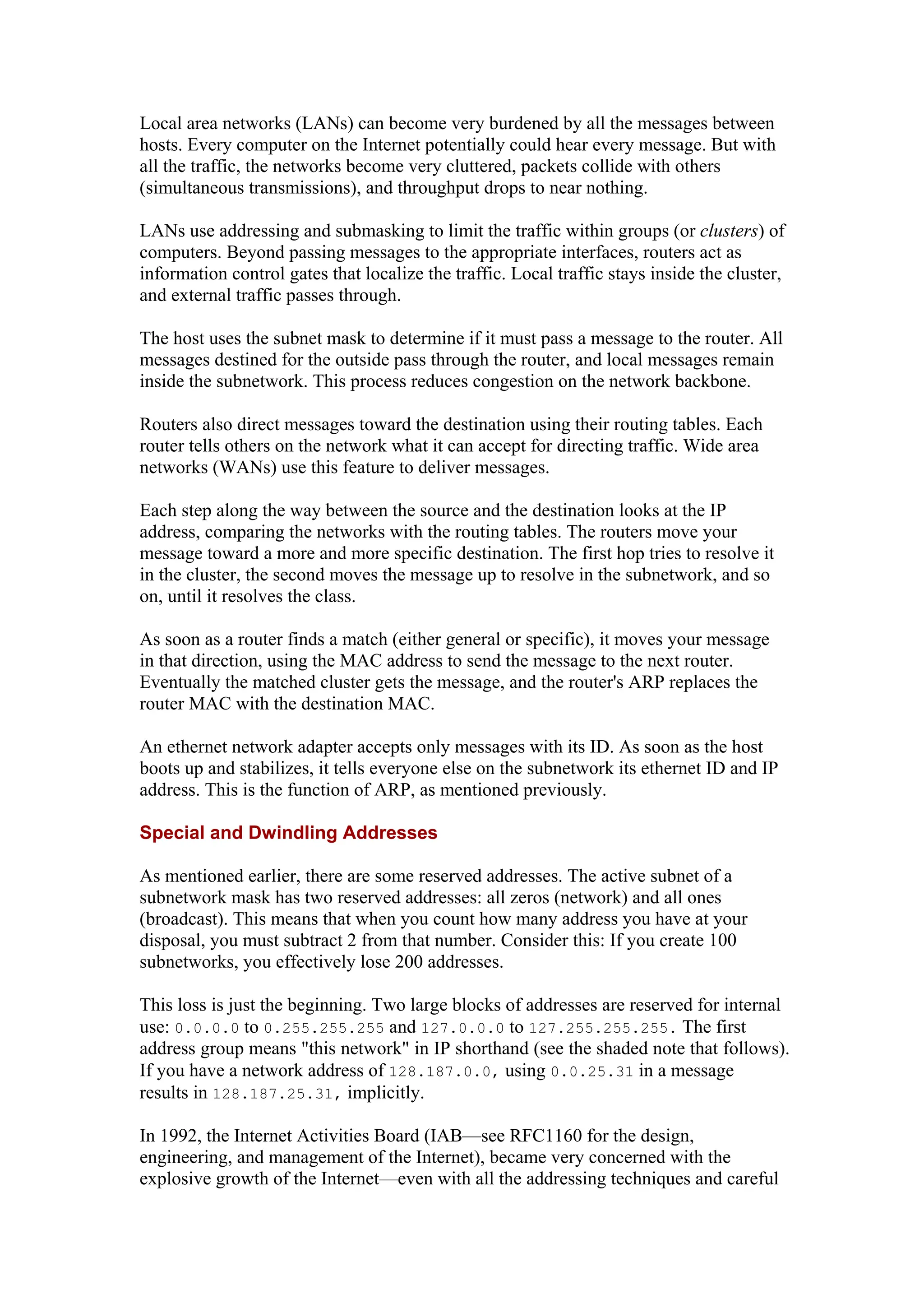 Local area networks (LANs) can become very burdened by all the messages between
hosts. Every computer on the Internet potentially could hear every message. But with
all the traffic, the networks become very cluttered, packets collide with others
(simultaneous transmissions), and throughput drops to near nothing.
LANs use addressing and submasking to limit the traffic within groups (or clusters) of
computers. Beyond passing messages to the appropriate interfaces, routers act as
information control gates that localize the traffic. Local traffic stays inside the cluster,
and external traffic passes through.
The host uses the subnet mask to determine if it must pass a message to the router. All
messages destined for the outside pass through the router, and local messages remain
inside the subnetwork. This process reduces congestion on the network backbone.
Routers also direct messages toward the destination using their routing tables. Each
router tells others on the network what it can accept for directing traffic. Wide area
networks (WANs) use this feature to deliver messages.
Each step along the way between the source and the destination looks at the IP
address, comparing the networks with the routing tables. The routers move your
message toward a more and more specific destination. The first hop tries to resolve it
in the cluster, the second moves the message up to resolve in the subnetwork, and so
on, until it resolves the class.
As soon as a router finds a match (either general or specific), it moves your message
in that direction, using the MAC address to send the message to the next router.
Eventually the matched cluster gets the message, and the router's ARP replaces the
router MAC with the destination MAC.
An ethernet network adapter accepts only messages with its ID. As soon as the host
boots up and stabilizes, it tells everyone else on the subnetwork its ethernet ID and IP
address. This is the function of ARP, as mentioned previously.
Special and Dwindling Addresses
As mentioned earlier, there are some reserved addresses. The active subnet of a
subnetwork mask has two reserved addresses: all zeros (network) and all ones
(broadcast). This means that when you count how many address you have at your
disposal, you must subtract 2 from that number. Consider this: If you create 100
subnetworks, you effectively lose 200 addresses.
This loss is just the beginning. Two large blocks of addresses are reserved for internal
use: 0.0.0.0 to 0.255.255.255 and 127.0.0.0 to 127.255.255.255. The first
address group means "this network" in IP shorthand (see the shaded note that follows).
If you have a network address of 128.187.0.0, using 0.0.25.31 in a message
results in 128.187.25.31, implicitly.
In 1992, the Internet Activities Board (IAB—see RFC1160 for the design,
engineering, and management of the Internet), became very concerned with the
explosive growth of the Internet—even with all the addressing techniques and careful
 