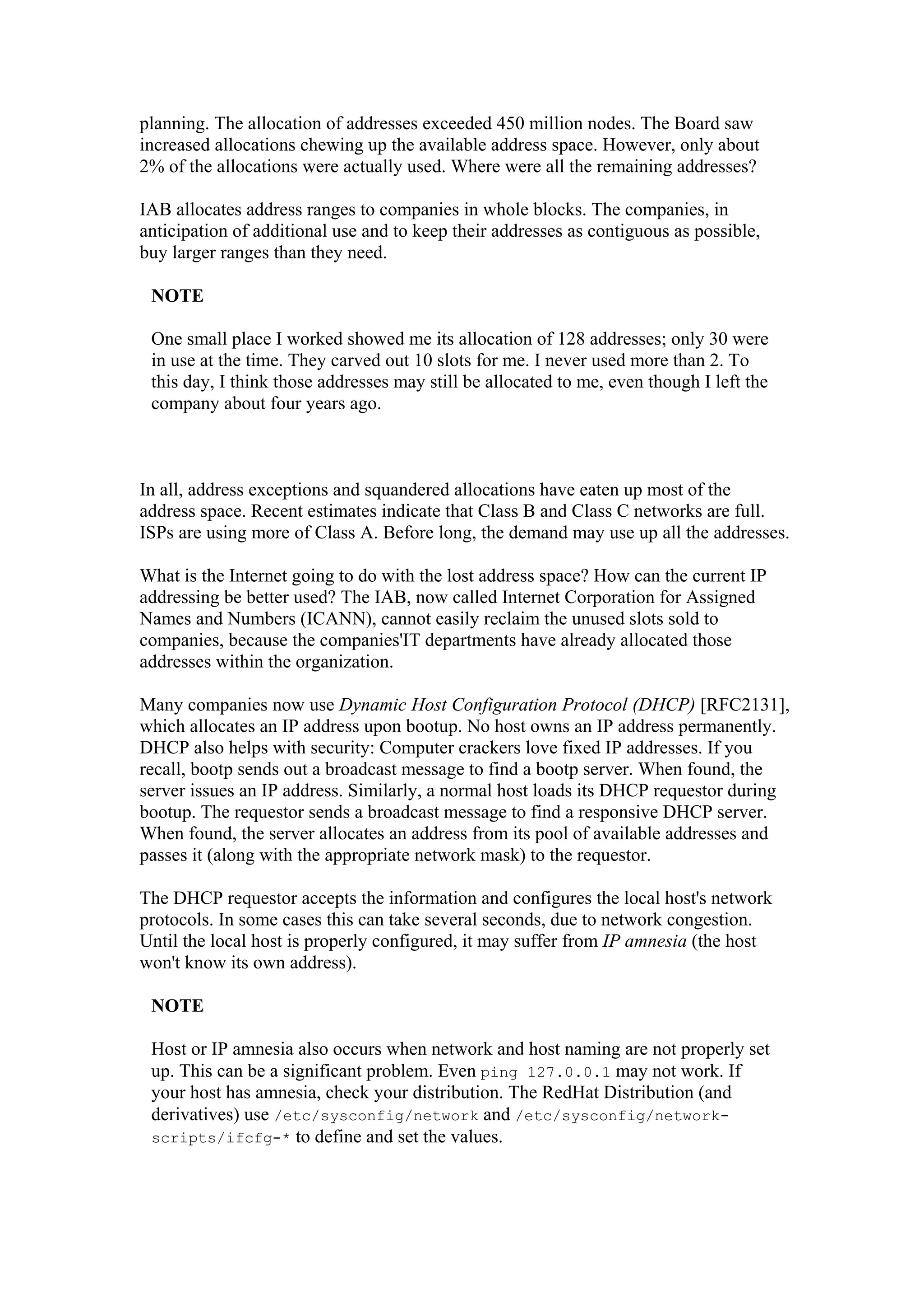 planning. The allocation of addresses exceeded 450 million nodes. The Board saw
increased allocations chewing up the available address space. However, only about
2% of the allocations were actually used. Where were all the remaining addresses?
IAB allocates address ranges to companies in whole blocks. The companies, in
anticipation of additional use and to keep their addresses as contiguous as possible,
buy larger ranges than they need.
NOTE
One small place I worked showed me its allocation of 128 addresses; only 30 were
in use at the time. They carved out 10 slots for me. I never used more than 2. To
this day, I think those addresses may still be allocated to me, even though I left the
company about four years ago.
In all, address exceptions and squandered allocations have eaten up most of the
address space. Recent estimates indicate that Class B and Class C networks are full.
ISPs are using more of Class A. Before long, the demand may use up all the addresses.
What is the Internet going to do with the lost address space? How can the current IP
addressing be better used? The IAB, now called Internet Corporation for Assigned
Names and Numbers (ICANN), cannot easily reclaim the unused slots sold to
companies, because the companies'IT departments have already allocated those
addresses within the organization.
Many companies now use Dynamic Host Configuration Protocol (DHCP) [RFC2131],
which allocates an IP address upon bootup. No host owns an IP address permanently.
DHCP also helps with security: Computer crackers love fixed IP addresses. If you
recall, bootp sends out a broadcast message to find a bootp server. When found, the
server issues an IP address. Similarly, a normal host loads its DHCP requestor during
bootup. The requestor sends a broadcast message to find a responsive DHCP server.
When found, the server allocates an address from its pool of available addresses and
passes it (along with the appropriate network mask) to the requestor.
The DHCP requestor accepts the information and configures the local host's network
protocols. In some cases this can take several seconds, due to network congestion.
Until the local host is properly configured, it may suffer from IP amnesia (the host
won't know its own address).
NOTE
Host or IP amnesia also occurs when network and host naming are not properly set
up. This can be a significant problem. Even ping 127.0.0.1 may not work. If
your host has amnesia, check your distribution. The RedHat Distribution (and
derivatives) use /etc/sysconfig/network and /etc/sysconfig/network-
scripts/ifcfg-* to define and set the values.
 